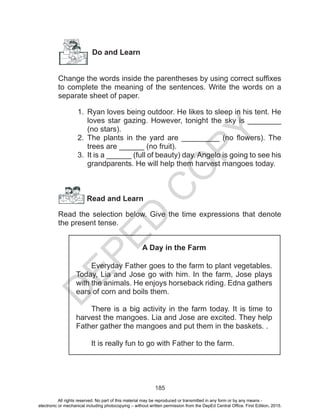 D
EPED
C
O
PY
185
Do and Learn
Change the words inside the parentheses by using correct suffixes
to complete the meaning of the sentences. Write the words on a
separate sheet of paper.
1.	 Ryan loves being outdoor. He likes to sleep in his tent. He
loves star gazing. However, tonight the sky is ________
(no stars).
2.	 The plants in the yard are _________ (no flowers). The
trees are ______ (no fruit).
3.	 It is a ______ (full of beauty) day. Angelo is going to see his
grandparents. He will help them harvest mangoes today.
Read and Learn
Read the selection below. Give the time expressions that denote
the present tense.
A Day in the Farm
	 Everyday Father goes to the farm to plant vegetables.
Today, Lia and Jose go with him. In the farm, Jose plays
with the animals. He enjoys horseback riding. Edna gathers
ears of corn and boils them.
	 There is a big activity in the farm today. It is time to
harvest the mangoes. Lia and Jose are excited. They help
Father gather the mangoes and put them in the baskets. .
	 It is really fun to go with Father to the farm.
All rights reserved. No part of this material may be reproduced or transmitted in any form or by any means -
electronic or mechanical including photocopying – without written permission from the DepEd Central Office. First Edition, 2015.
 