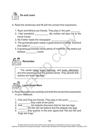 D
EPED
C
O
PY
186
Do and Learn
A. Read the sentences and fill with the correct time expression.
1. Ryan and Athena are friends. They play in the park _______.
2. I feel wonderful __________. My mother will take me to the
movie house.
3. My Father reads the newspaper __________________.
4. The gumamela plant needs a great amount of water. Elsa and
Ana water it ___________.
5. A growing gumamela needs plenty of nutrients. The sisters put
fertilizer ________ month.
Remember
The words today, every morning, and every afternoon
are time expressions in the present tense. They denote that
actions are done regularly.
	 Learn Some More
A. Read the sentences carefully and write the correct time expression
in your notebook.
1.	 Fish and Frog are friends. They play in the pond _______.
2.	 _________, they meet at the pond.
3.	 And ______ the tadpole discovers that he has two legs.
4.	 _______ the fish did not believe that the tadpole has legs.
5.	 _______ they quarrel. In the end, agree that “fish are fish and
frogs are frogs.”
All rights reserved. No part of this material may be reproduced or transmitted in any form or by any means -
electronic or mechanical including photocopying – without written permission from the DepEd Central Office. First Edition, 2015.
 