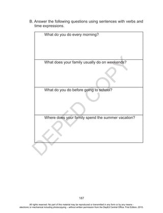 D
EPED
C
O
PY
187
B. Answer the following questions using sentences with verbs and
time expressions.
What do you do every morning?
What does your family usually do on weekends?
What do you do before going to school?
Where does your family spend the summer vacation?
All rights reserved. No part of this material may be reproduced or transmitted in any form or by any means -
electronic or mechanical including photocopying – without written permission from the DepEd Central Office. First Edition, 2015.
 