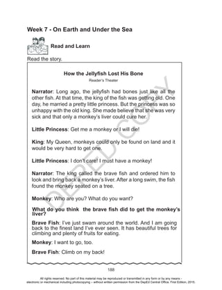D
EPED
C
O
PY
188
Week 7 - On Earth and Under the Sea
Read and Learn
Read the story.
How the Jellyfish Lost His Bone
Reader’s Theater
Narrator: Long ago, the jellyfish had bones just like all the
other fish. At that time, the king of the fish was getting old. One
day, he married a pretty little princess. But the princess was so
unhappy with the old king. She made believe that she was very
sick and that only a monkey’s liver could cure her.
Little Princess: Get me a monkey or I will die!
King: My Queen, monkeys could only be found on land and it
would be very hard to get one.
Little Princess: I don’t care! I must have a monkey!
Narrator: The king called the brave fish and ordered him to
look and bring back a monkey’s liver. After a long swim, the fish
found the monkey seated on a tree.
Monkey: Who are you? What do you want?
What do you think the brave fish did to get the monkey’s
liver?
Brave Fish: I’ve just swam around the world. And I am going
back to the finest land I’ve ever seen. It has beautiful trees for
climbing and plenty of fruits for eating.
Monkey: I want to go, too.
Brave Fish: Climb on my back!
All rights reserved. No part of this material may be reproduced or transmitted in any form or by any means -
electronic or mechanical including photocopying – without written permission from the DepEd Central Office. First Edition, 2015.
 
