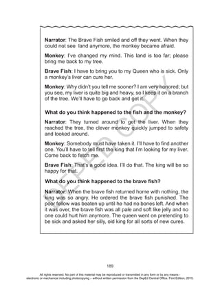 D
EPED
C
O
PY
189
Narrator: The Brave Fish smiled and off they went. When they
could not see land anymore, the monkey became afraid.
Monkey: I’ve changed my mind. This land is too far; please
bring me back to my tree.
Brave Fish: I have to bring you to my Queen who is sick. Only
a monkey’s liver can cure her.
Monkey: Why didn’t you tell me sooner? I am very honored; but
you see, my liver is quite big and heavy, so I keep it on a branch
of the tree. We’ll have to go back and get it.
What do you think happened to the fish and the monkey?
Narrator: They turned around to get the liver. When they
reached the tree, the clever monkey quickly jumped to safety
and looked around.
Monkey: Somebody must have taken it. I’ll have to find another
one. You’ll have to tell first the king that I’m looking for my liver.
Come back to fetch me.
Brave Fish: That’s a good idea. I’ll do that. The king will be so
happy for that.
What do you think happened to the brave fish?
Narrator: When the brave fish returned home with nothing, the
king was so angry. He ordered the brave fish punished. The
poor fellow was beaten up until he had no bones left. And when
it was over, the brave fish was all pale and soft like jelly and no
one could hurt him anymore. The queen went on pretending to
be sick and asked her silly, old king for all sorts of new cures.
All rights reserved. No part of this material may be reproduced or transmitted in any form or by any means -
electronic or mechanical including photocopying – without written permission from the DepEd Central Office. First Edition, 2015.
 