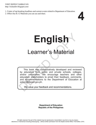 D
EPED
C
O
PY
i
4
English
Learner’s Material
This book was collaboratively developed and reviewed
by educators from public and private schools, colleges,
and/or universities. We encourage teachers and other
education stakeholders to email their feedback, comments,
and recommendations to the Department of Education at
action@deped.gov.ph.
We value your feedback and recommendations.
Department of Education
Republic of the Philippines
All rights reserved. No part of this material may be reproduced or transmitted in any form or by any means -
electronic or mechanical including photocopying – without written permission from the DepEd Central Office. First Edition, 2015.
VISIT DEPED TAMBAYAN
http://richardrrr.blogspot.com/
1. Center of top breaking headlines and current events related to Department of Education.
2. Offers free K-12 Materials you can use and share.
Unit 2
 