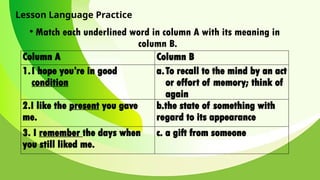 Lesson Language Practice
• Match each underlined word in column A with its meaning in
column B.
Column A Column B
1.I hope you’re in good
condition
a.To recall to the mind by an act
or effort of memory; think of
again
2.I like the present you gave
me.
b.the state of something with
regard to its appearance
3. I remember the days when
you still liked me.
c. a gift from someone
 