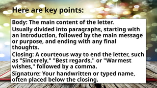 Here are key points:
Body: The main content of the letter.
Usually divided into paragraphs, starting with
an introduction, followed by the main message
or purpose, and ending with any final
thoughts.
Closing: A courteous way to end the letter, such
as "Sincerely," "Best regards," or "Warmest
wishes," followed by a comma.
Signature: Your handwritten or typed name,
often placed below the closing.
 