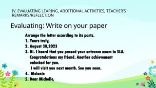 IV. EVALUATING LEARING, ADDITIONAL ACTIVITIES, TEACHER’S
REMARKS/REFLECTION
Evaluating: Write on your paper
Arrange the letter according to its parts.
1. Yours truly,
2. August 30,2023
3. Hi. I heard that you passed your entrance exam in SLU.
Congratulations my friend. Another achievement
unlocked for you.
I will visit you next month. See you soon.
4. Melanie
5. Dear Michelle,
 