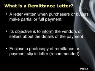 What is a Remittance Letter?
• A letter written when purchasers or buyers
  make partial or full payment.

• Its objective is to inform the vendors or
  sellers about the details of the payment

• Enclose a photocopy of remittance or
  payment slip in letter (recommended).


                                         Page 2
 