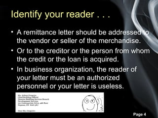 Identify your reader . . .
• A remittance letter should be addressed to
  the vendor or seller of the merchandise.
• Or to the creditor or the person from whom
  the credit or the loan is acquired.
• In business organization, the reader of
  your letter must be an authorized
  personnel or your letter is useless.


                                      Page 4
 