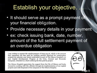 Establish your objective. . .
• It should serve as a prompt payment of
                  1 . Identify your
  your financial obligation.
                       Reader


• Provide necessary details in your payment
• ex: check issuing bank, date, number,
  amount of the full settlement payment of
  an overdue obligation




                                      Page 5
 