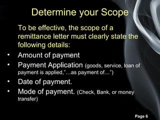 Determine your Scope
    To be effective, the scope of a
    remittance letter must clearly state the
    following details:
•   Amount of payment
•   Payment Application (goods, service, loan of
    payment is applied,”…as payment of…”)
•   Date of payment.
•   Mode of payment. (Check, Bank, or money
    transfer)


                                              Page 6
 
