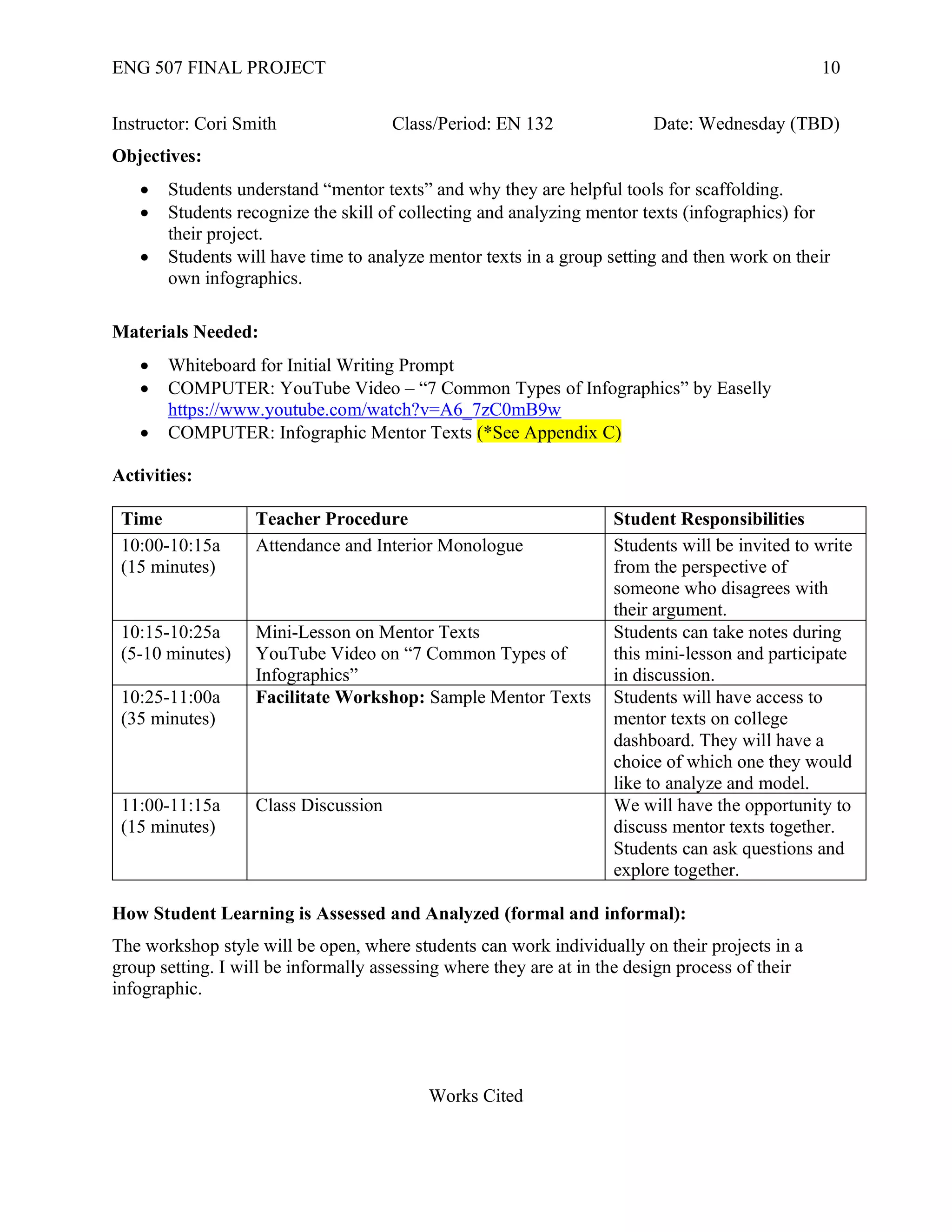 ENG 507 FINAL PROJECT 10
Instructor: Cori Smith Class/Period: EN 132 Date: Wednesday (TBD)
Objectives:
• Students understand “mentor texts” and why they are helpful tools for scaffolding.
• Students recognize the skill of collecting and analyzing mentor texts (infographics) for
their project.
• Students will have time to analyze mentor texts in a group setting and then work on their
own infographics.
Materials Needed:
• Whiteboard for Initial Writing Prompt
• COMPUTER: YouTube Video – “7 Common Types of Infographics” by Easelly
https://www.youtube.com/watch?v=A6_7zC0mB9w
• COMPUTER: Infographic Mentor Texts (*See Appendix C)
Activities:
Time Teacher Procedure Student Responsibilities
10:00-10:15a
(15 minutes)
Attendance and Interior Monologue Students will be invited to write
from the perspective of
someone who disagrees with
their argument.
10:15-10:25a
(5-10 minutes)
Mini-Lesson on Mentor Texts
YouTube Video on “7 Common Types of
Infographics”
Students can take notes during
this mini-lesson and participate
in discussion.
10:25-11:00a
(35 minutes)
Facilitate Workshop: Sample Mentor Texts Students will have access to
mentor texts on college
dashboard. They will have a
choice of which one they would
like to analyze and model.
11:00-11:15a
(15 minutes)
Class Discussion We will have the opportunity to
discuss mentor texts together.
Students can ask questions and
explore together.
How Student Learning is Assessed and Analyzed (formal and informal):
The workshop style will be open, where students can work individually on their projects in a
group setting. I will be informally assessing where they are at in the design process of their
infographic.
Works Cited
 