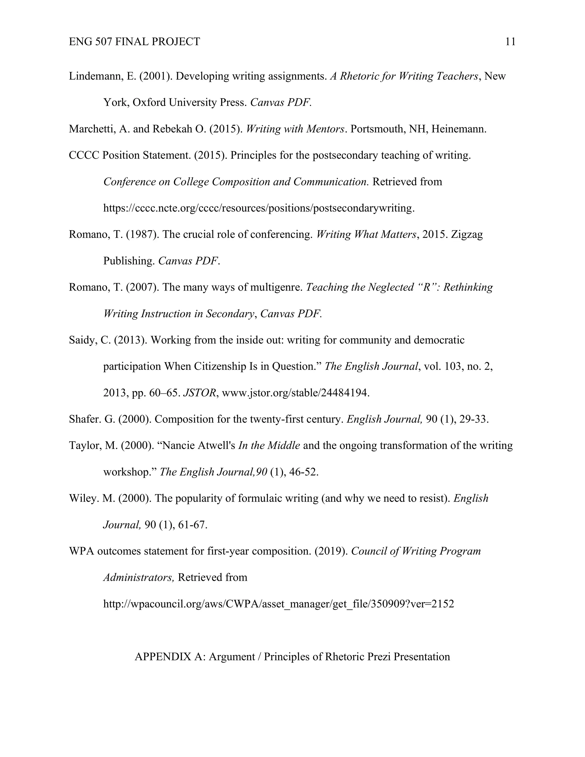 ENG 507 FINAL PROJECT 11
Lindemann, E. (2001). Developing writing assignments. A Rhetoric for Writing Teachers, New
York, Oxford University Press. Canvas PDF.
Marchetti, A. and Rebekah O. (2015). Writing with Mentors. Portsmouth, NH, Heinemann.
CCCC Position Statement. (2015). Principles for the postsecondary teaching of writing.
Conference on College Composition and Communication. Retrieved from
https://cccc.ncte.org/cccc/resources/positions/postsecondarywriting.
Romano, T. (1987). The crucial role of conferencing. Writing What Matters, 2015. Zigzag
Publishing. Canvas PDF.
Romano, T. (2007). The many ways of multigenre. Teaching the Neglected “R”: Rethinking
Writing Instruction in Secondary, Canvas PDF.
Saidy, C. (2013). Working from the inside out: writing for community and democratic
participation When Citizenship Is in Question.” The English Journal, vol. 103, no. 2,
2013, pp. 60–65. JSTOR, www.jstor.org/stable/24484194.
Shafer. G. (2000). Composition for the twenty-first century. English Journal, 90 (1), 29-33.
Taylor, M. (2000). “Nancie Atwell's In the Middle and the ongoing transformation of the writing
workshop.” The English Journal,90 (1), 46-52.
Wiley. M. (2000). The popularity of formulaic writing (and why we need to resist). English
Journal, 90 (1), 61-67.
WPA outcomes statement for first-year composition. (2019). Council of Writing Program
Administrators, Retrieved from
http://wpacouncil.org/aws/CWPA/asset_manager/get_file/350909?ver=2152
APPENDIX A: Argument / Principles of Rhetoric Prezi Presentation
 