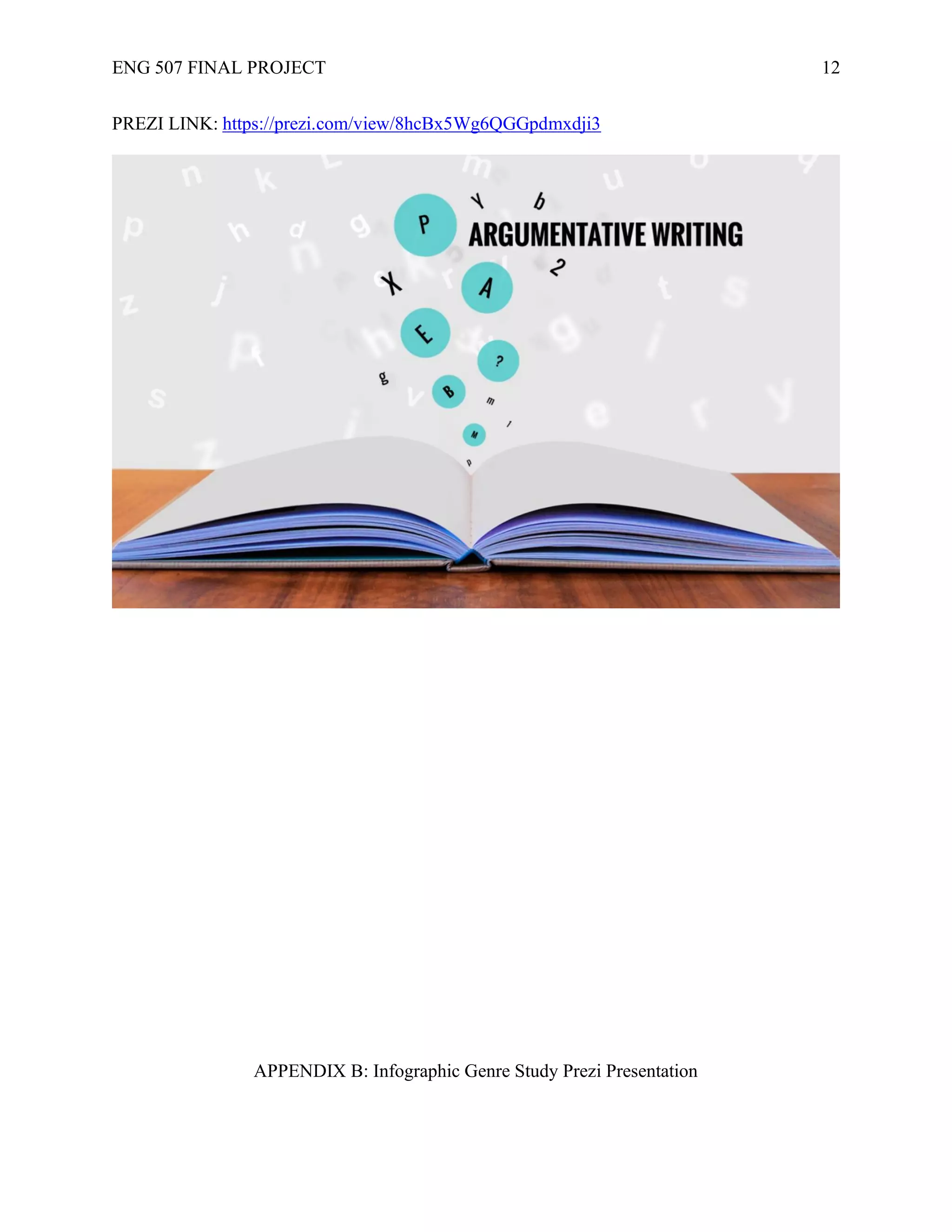 ENG 507 FINAL PROJECT 12
PREZI LINK: https://prezi.com/view/8hcBx5Wg6QGGpdmxdji3
APPENDIX B: Infographic Genre Study Prezi Presentation
 