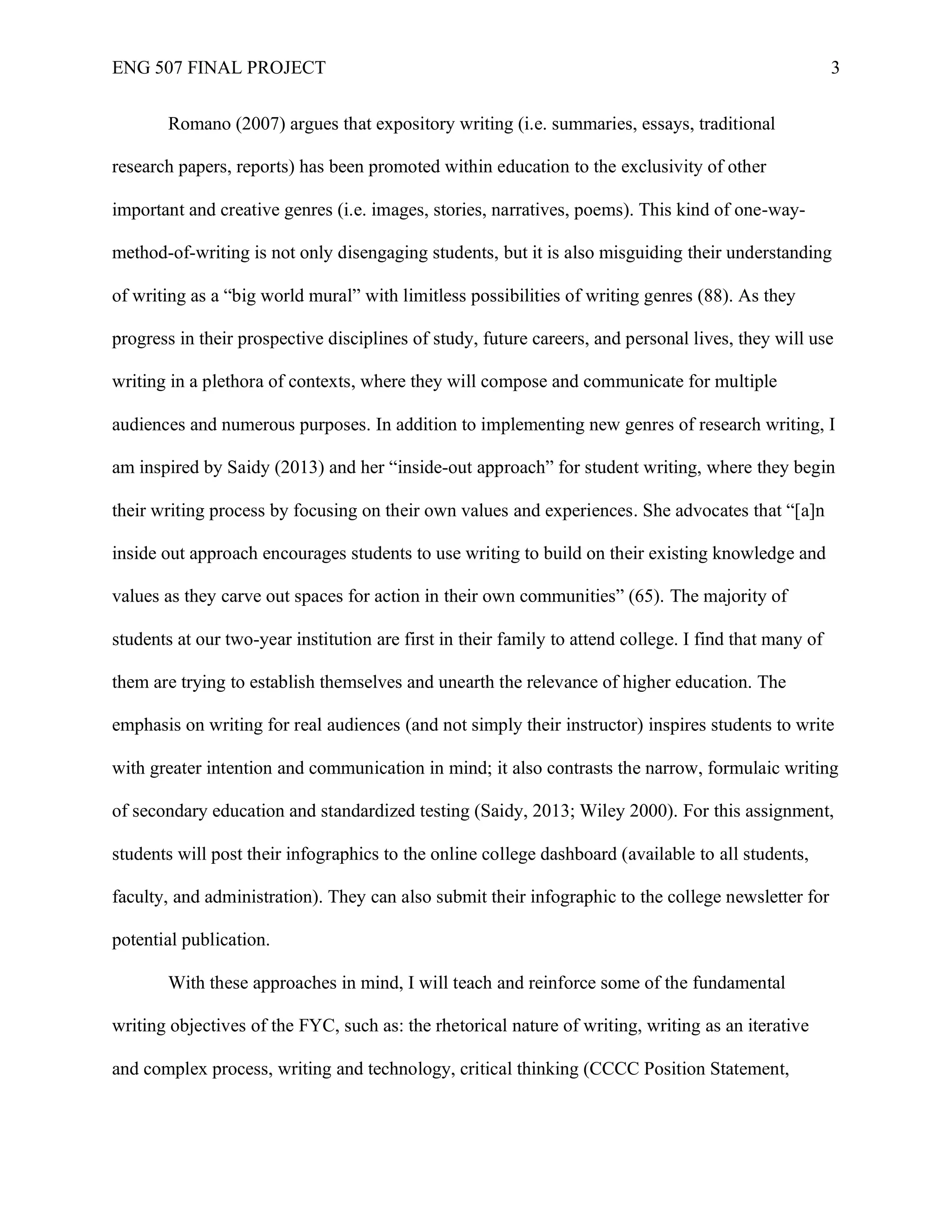 ENG 507 FINAL PROJECT 3
Romano (2007) argues that expository writing (i.e. summaries, essays, traditional
research papers, reports) has been promoted within education to the exclusivity of other
important and creative genres (i.e. images, stories, narratives, poems). This kind of one-way-
method-of-writing is not only disengaging students, but it is also misguiding their understanding
of writing as a “big world mural” with limitless possibilities of writing genres (88). As they
progress in their prospective disciplines of study, future careers, and personal lives, they will use
writing in a plethora of contexts, where they will compose and communicate for multiple
audiences and numerous purposes. In addition to implementing new genres of research writing, I
am inspired by Saidy (2013) and her “inside-out approach” for student writing, where they begin
their writing process by focusing on their own values and experiences. She advocates that “[a]n
inside out approach encourages students to use writing to build on their existing knowledge and
values as they carve out spaces for action in their own communities” (65). The majority of
students at our two-year institution are first in their family to attend college. I find that many of
them are trying to establish themselves and unearth the relevance of higher education. The
emphasis on writing for real audiences (and not simply their instructor) inspires students to write
with greater intention and communication in mind; it also contrasts the narrow, formulaic writing
of secondary education and standardized testing (Saidy, 2013; Wiley 2000). For this assignment,
students will post their infographics to the online college dashboard (available to all students,
faculty, and administration). They can also submit their infographic to the college newsletter for
potential publication.
With these approaches in mind, I will teach and reinforce some of the fundamental
writing objectives of the FYC, such as: the rhetorical nature of writing, writing as an iterative
and complex process, writing and technology, critical thinking (CCCC Position Statement,
 