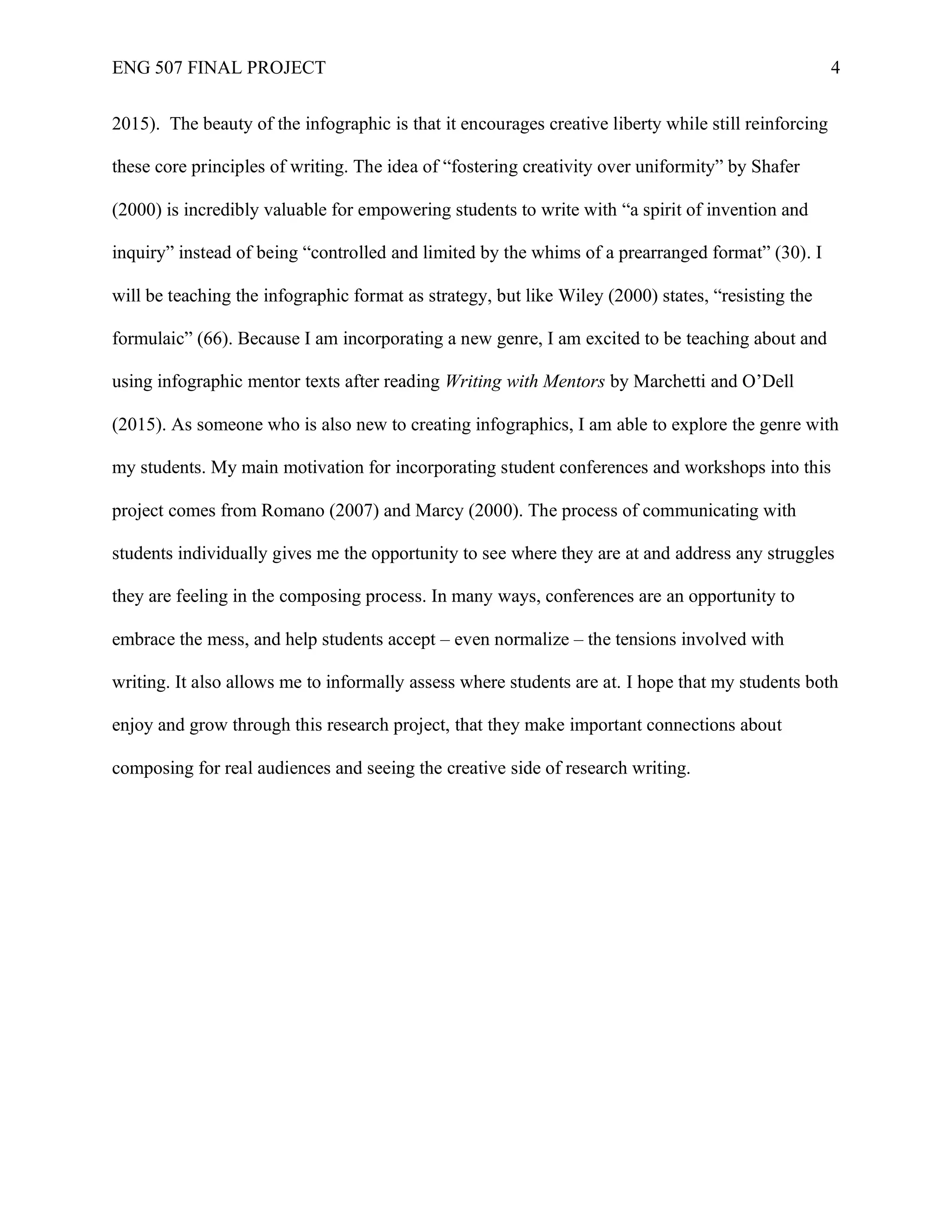 ENG 507 FINAL PROJECT 4
2015). The beauty of the infographic is that it encourages creative liberty while still reinforcing
these core principles of writing. The idea of “fostering creativity over uniformity” by Shafer
(2000) is incredibly valuable for empowering students to write with “a spirit of invention and
inquiry” instead of being “controlled and limited by the whims of a prearranged format” (30). I
will be teaching the infographic format as strategy, but like Wiley (2000) states, “resisting the
formulaic” (66). Because I am incorporating a new genre, I am excited to be teaching about and
using infographic mentor texts after reading Writing with Mentors by Marchetti and O’Dell
(2015). As someone who is also new to creating infographics, I am able to explore the genre with
my students. My main motivation for incorporating student conferences and workshops into this
project comes from Romano (2007) and Marcy (2000). The process of communicating with
students individually gives me the opportunity to see where they are at and address any struggles
they are feeling in the composing process. In many ways, conferences are an opportunity to
embrace the mess, and help students accept – even normalize – the tensions involved with
writing. It also allows me to informally assess where students are at. I hope that my students both
enjoy and grow through this research project, that they make important connections about
composing for real audiences and seeing the creative side of research writing.
 