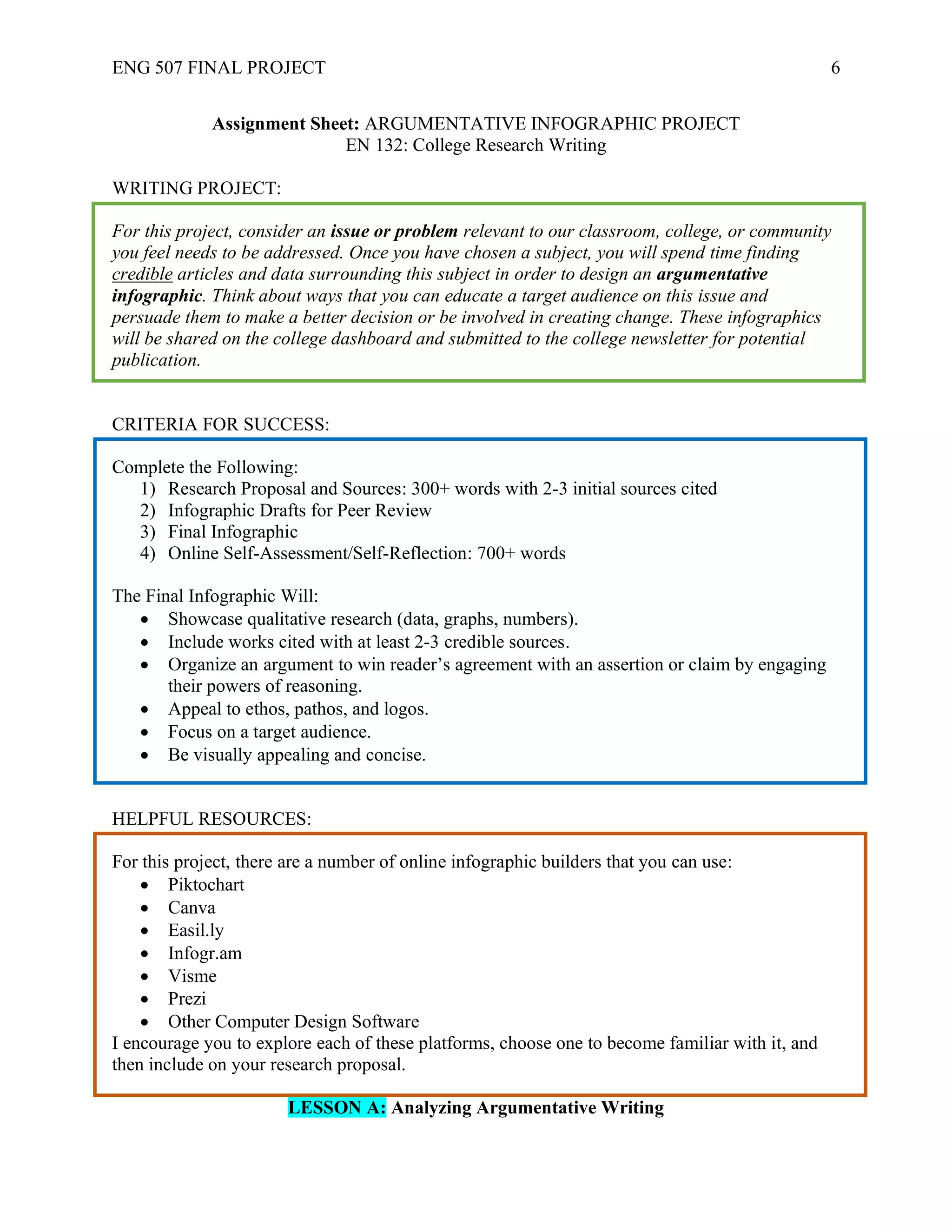 ENG 507 FINAL PROJECT 6
Assignment Sheet: ARGUMENTATIVE INFOGRAPHIC PROJECT
EN 132: College Research Writing
WRITING PROJECT:
For this project, consider an issue or problem relevant to our classroom, college, or community
you feel needs to be addressed. Once you have chosen a subject, you will spend time finding
credible articles and data surrounding this subject in order to design an argumentative
infographic. Think about ways that you can educate a target audience on this issue and
persuade them to make a better decision or be involved in creating change. These infographics
will be shared on the college dashboard and submitted to the college newsletter for potential
publication.
CRITERIA FOR SUCCESS:
Complete the Following:
1) Research Proposal and Sources: 300+ words with 2-3 initial sources cited
2) Infographic Drafts for Peer Review
3) Final Infographic
4) Online Self-Assessment/Self-Reflection: 700+ words
The Final Infographic Will:
• Showcase qualitative research (data, graphs, numbers).
• Include works cited with at least 2-3 credible sources.
• Organize an argument to win reader’s agreement with an assertion or claim by engaging
their powers of reasoning.
• Appeal to ethos, pathos, and logos.
• Focus on a target audience.
• Be visually appealing and concise.
HELPFUL RESOURCES:
For this project, there are a number of online infographic builders that you can use:
• Piktochart
• Canva
• Easil.ly
• Infogr.am
• Visme
• Prezi
• Other Computer Design Software
I encourage you to explore each of these platforms, choose one to become familiar with it, and
then include on your research proposal.
LESSON A: Analyzing Argumentative Writing
 
