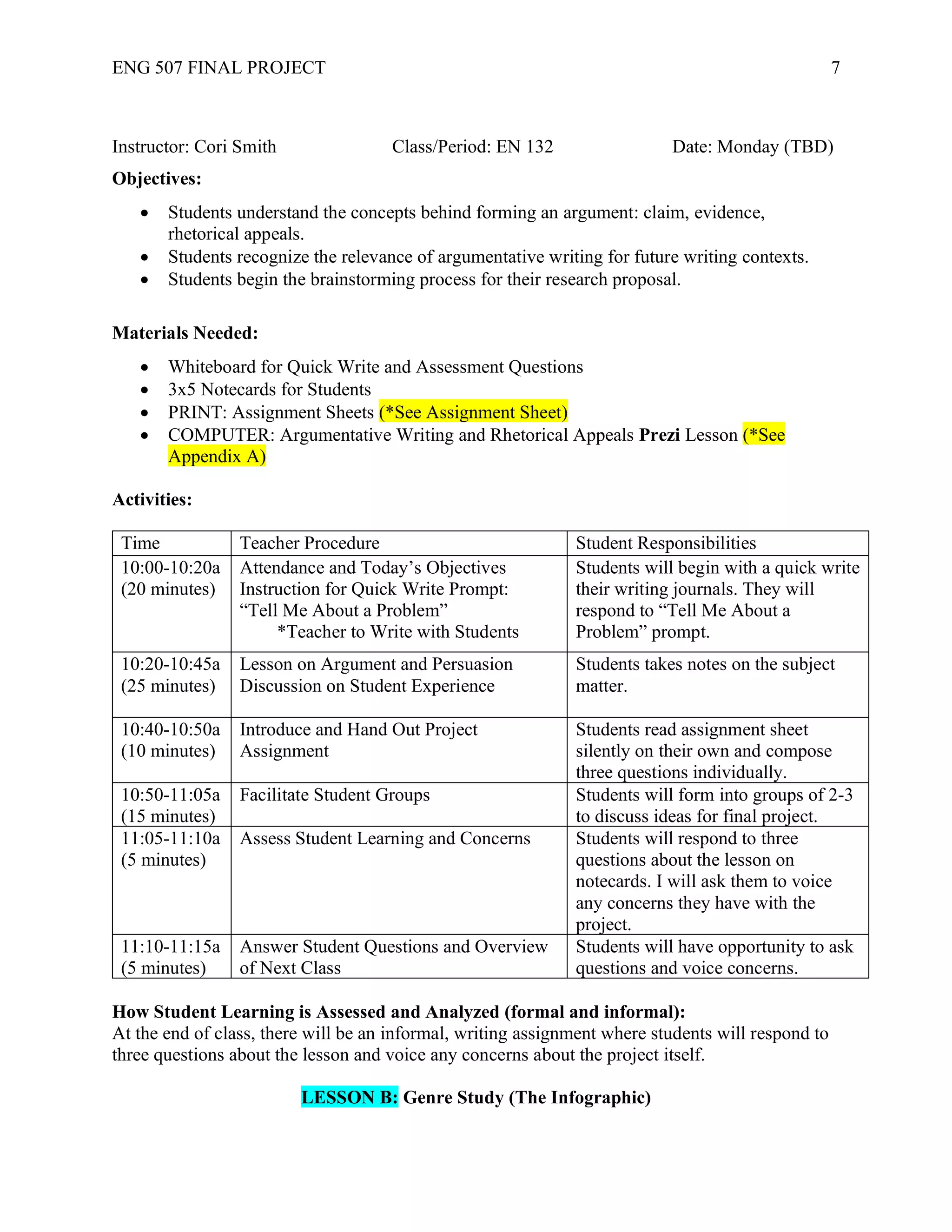 ENG 507 FINAL PROJECT 7
Instructor: Cori Smith Class/Period: EN 132 Date: Monday (TBD)
Objectives:
• Students understand the concepts behind forming an argument: claim, evidence,
rhetorical appeals.
• Students recognize the relevance of argumentative writing for future writing contexts.
• Students begin the brainstorming process for their research proposal.
Materials Needed:
• Whiteboard for Quick Write and Assessment Questions
• 3x5 Notecards for Students
• PRINT: Assignment Sheets (*See Assignment Sheet)
• COMPUTER: Argumentative Writing and Rhetorical Appeals Prezi Lesson (*See
Appendix A)
Activities:
Time Teacher Procedure Student Responsibilities
10:00-10:20a
(20 minutes)
Attendance and Today’s Objectives
Instruction for Quick Write Prompt:
“Tell Me About a Problem”
*Teacher to Write with Students
Students will begin with a quick write
their writing journals. They will
respond to “Tell Me About a
Problem” prompt.
10:20-10:45a
(25 minutes)
Lesson on Argument and Persuasion
Discussion on Student Experience
Students takes notes on the subject
matter.
10:40-10:50a
(10 minutes)
Introduce and Hand Out Project
Assignment
Students read assignment sheet
silently on their own and compose
three questions individually.
10:50-11:05a
(15 minutes)
Facilitate Student Groups Students will form into groups of 2-3
to discuss ideas for final project.
11:05-11:10a
(5 minutes)
Assess Student Learning and Concerns Students will respond to three
questions about the lesson on
notecards. I will ask them to voice
any concerns they have with the
project.
11:10-11:15a
(5 minutes)
Answer Student Questions and Overview
of Next Class
Students will have opportunity to ask
questions and voice concerns.
How Student Learning is Assessed and Analyzed (formal and informal):
At the end of class, there will be an informal, writing assignment where students will respond to
three questions about the lesson and voice any concerns about the project itself.
LESSON B: Genre Study (The Infographic)
 