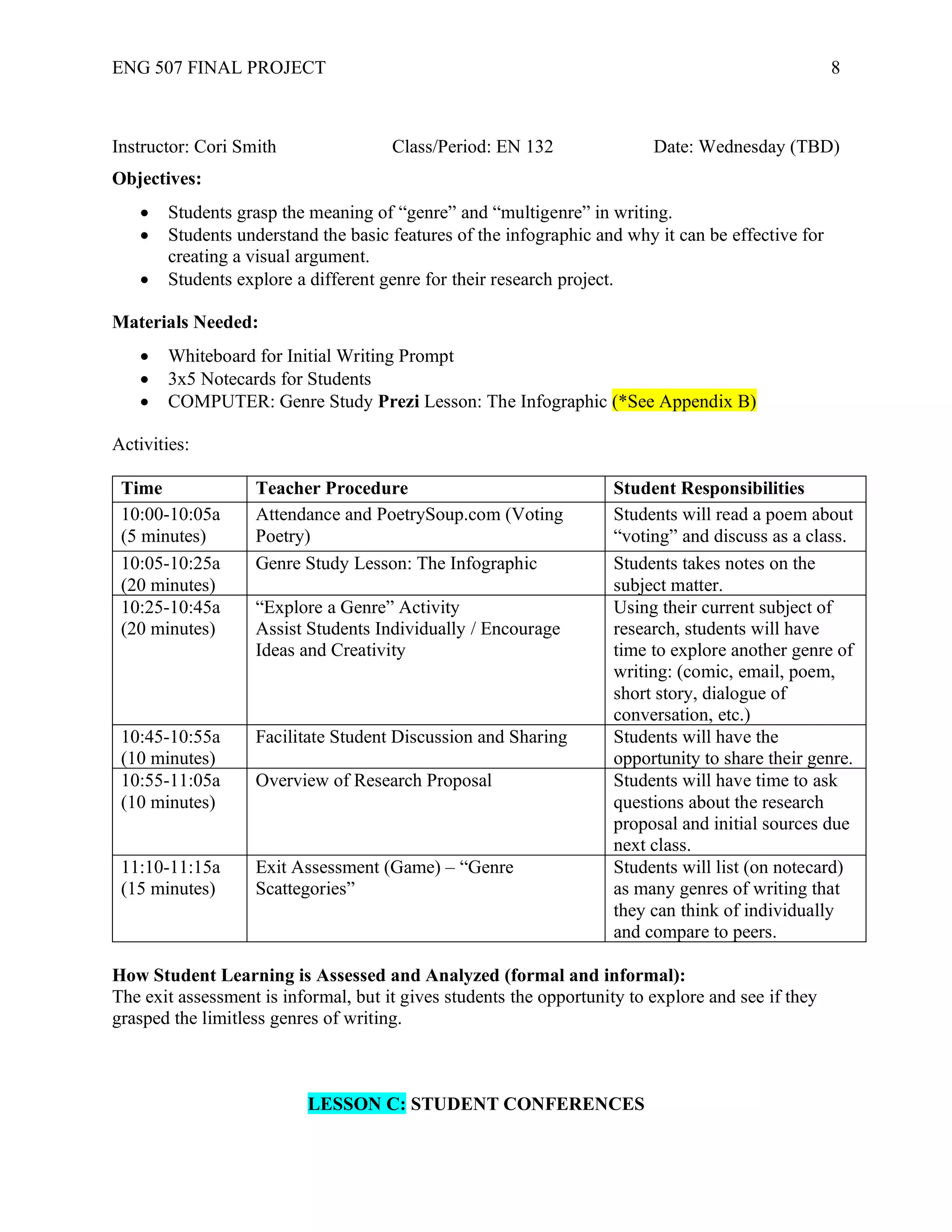 ENG 507 FINAL PROJECT 8
Instructor: Cori Smith Class/Period: EN 132 Date: Wednesday (TBD)
Objectives:
• Students grasp the meaning of “genre” and “multigenre” in writing.
• Students understand the basic features of the infographic and why it can be effective for
creating a visual argument.
• Students explore a different genre for their research project.
Materials Needed:
• Whiteboard for Initial Writing Prompt
• 3x5 Notecards for Students
• COMPUTER: Genre Study Prezi Lesson: The Infographic (*See Appendix B)
Activities:
Time Teacher Procedure Student Responsibilities
10:00-10:05a
(5 minutes)
Attendance and PoetrySoup.com (Voting
Poetry)
Students will read a poem about
“voting” and discuss as a class.
10:05-10:25a
(20 minutes)
Genre Study Lesson: The Infographic Students takes notes on the
subject matter.
10:25-10:45a
(20 minutes)
“Explore a Genre” Activity
Assist Students Individually / Encourage
Ideas and Creativity
Using their current subject of
research, students will have
time to explore another genre of
writing: (comic, email, poem,
short story, dialogue of
conversation, etc.)
10:45-10:55a
(10 minutes)
Facilitate Student Discussion and Sharing Students will have the
opportunity to share their genre.
10:55-11:05a
(10 minutes)
Overview of Research Proposal Students will have time to ask
questions about the research
proposal and initial sources due
next class.
11:10-11:15a
(15 minutes)
Exit Assessment (Game) – “Genre
Scattegories”
Students will list (on notecard)
as many genres of writing that
they can think of individually
and compare to peers.
How Student Learning is Assessed and Analyzed (formal and informal):
The exit assessment is informal, but it gives students the opportunity to explore and see if they
grasped the limitless genres of writing.
LESSON C: STUDENT CONFERENCES
 