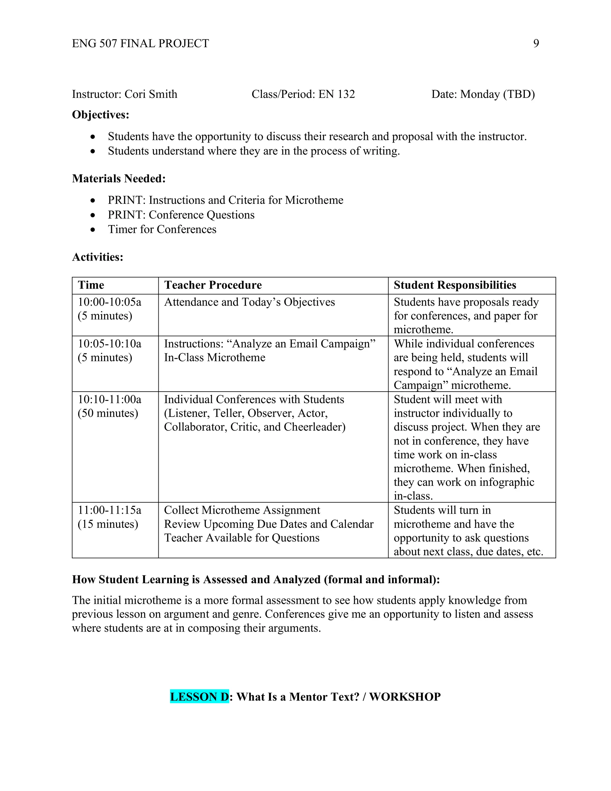 ENG 507 FINAL PROJECT 9
Instructor: Cori Smith Class/Period: EN 132 Date: Monday (TBD)
Objectives:
• Students have the opportunity to discuss their research and proposal with the instructor.
• Students understand where they are in the process of writing.
Materials Needed:
• PRINT: Instructions and Criteria for Microtheme
• PRINT: Conference Questions
• Timer for Conferences
Activities:
Time Teacher Procedure Student Responsibilities
10:00-10:05a
(5 minutes)
Attendance and Today’s Objectives Students have proposals ready
for conferences, and paper for
microtheme.
10:05-10:10a
(5 minutes)
Instructions: “Analyze an Email Campaign”
In-Class Microtheme
While individual conferences
are being held, students will
respond to “Analyze an Email
Campaign” microtheme.
10:10-11:00a
(50 minutes)
Individual Conferences with Students
(Listener, Teller, Observer, Actor,
Collaborator, Critic, and Cheerleader)
Student will meet with
instructor individually to
discuss project. When they are
not in conference, they have
time work on in-class
microtheme. When finished,
they can work on infographic
in-class.
11:00-11:15a
(15 minutes)
Collect Microtheme Assignment
Review Upcoming Due Dates and Calendar
Teacher Available for Questions
Students will turn in
microtheme and have the
opportunity to ask questions
about next class, due dates, etc.
How Student Learning is Assessed and Analyzed (formal and informal):
The initial microtheme is a more formal assessment to see how students apply knowledge from
previous lesson on argument and genre. Conferences give me an opportunity to listen and assess
where students are at in composing their arguments.
LESSON D: What Is a Mentor Text? / WORKSHOP
 