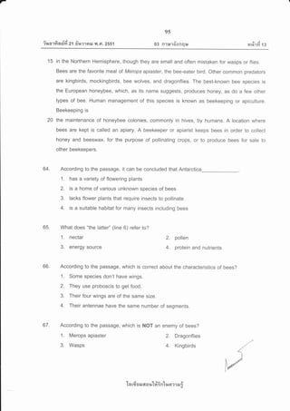 r
iua'rfi n$fi zt frurrail y.t ,Gt.2ss1
9s
qt
03 R1r*lornqu
e,/ j
14%1m 13
15 in the Northern Hemisphere, though they are small and often mistaken for wasps or flies.
Bees are the favorite meal of Merops apiaster, the bee-eater bird. Other common predators
are kingbirds, mockingbirds, bee wolves, and dragonflies. The best-known bee species is
the European honeybee, which, as its name suggests, produces honey, as do a few other
types of bee. Human management of this species is known as beekeeping or apiculture.
Beekeeping is
20 the maintenance of honeybee colonies, commonly in hives, by humans. A location where
bees are kept is called an apiary. A beekeeper or apiarist keeps bees in order to collect
honey and beeswax, for the purpose of pollinating crops, or to produce bees for sale to
other beekeepers.
64. According to the passage, it can be concluded that Antarctica
1. has a variety of flowering plants
2. is a home of various unknown species of bees
3. lacks flower plants that require insects to pollinate
4. is a suitable habitat for many insects including bees
65. What does "the latte/' (line 6) refer to?
1. nectar Z. pollen
3. energy source 4. protein and nutrients
66. According to the passage, which is correct about the characteristics of bees?
1. Some species don't have wings.
2. They use proboscis to get food.
3. Their four wings are of the same size.
4. Their antennae have the same number of segments.
67. According to the passage, which is NOT an enemy of bees?
1. Merops apiaster 2. Dragonflies
3. Wasps 4. Kingbirds
'[a rfr EJ sJ 6[ a r,t'[#in'[ua ?1 sJ ;
 