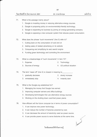 -
e'/ A da ql
?%o'lYt nun 21 fi%?1aN Y{ .G1. 2551
97
q'r
03 R1r*laonqu
tvi
14%1?1 15
I
I
I
t
I
I
I
I
I
I
I
I
I
I
I
I
I
I
I
I
I
I
I
I
I
I
I
I
l.
I
I
I
7'1. What is the passage mainly about?
L Google is investing money in reducing alternative energy sources.
2. Google is proposing policy on environmentally-friendly technology.
3. Google is expanding its business by joining an energy-generating company.
4. Google is opposing a new computer system that reduces power consumption.
72. What does the phrase "such movements" (line 5) refer to?
L Cutting back on the consumption of coal and oil
2. Adding sales of related advertising on its website
3. Conquering and simplifying its web search engine
4. Funding green technology and controlling the environment
7g. What is a disadvantage of "such movements" in item 72?
1. Expense 2. Technology
3. Sources of energy 4. US political situation
74. The term "wean off' (line 4) is closest in meaning to
1, gradually decrease
3. immediately stop
75. What is the Google.org established for?
1. Managing the money that Google has earned
2. lmproving computer servers and office buildings
3. Developing technologies that use alternative energy sources
4. Working on the shutting down coal-fired power plants
76. How efficient will the future computer be in terms of power consumption?
1. lt can improve new power technology.
2. lt can reduce the number of factories powered by coal.
3. lt can decrease the amount of electricity used as power source.
4. lt can provide power source to serve factories at the same time.
2. slowly increase
4. instantly start
'[n rfr u EJ 6{ o lt'[#in'[un ?1 E r i
 