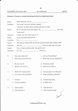 7
a./ A dA q/
rr,tarri nun 21 fi%?'lFttJ y,l .F1.2551
84
v
03 n1u'loonql*
tvi
14%1Yr 2
Situation 2: Kanya is a student working part-time at a department store.
Kanya: Good afternoon, sir! (5)
Customer: Yes, could I see your cameras, please?
I saw your ad about some cameras you have on sale.
Kanya: All our cameras are in this section. (6) this X-20
model here?
Customer: lt looks very nice. How much is it?
Kanya: lt's six thousand baht plus tax.
Customer: (7)
Kanya: The price is already 50% off and the camera comes with a leather case.
Customer: OK. (8) Could you gift wrap it for me?
Kanya: Sure. ls there anything else I can get for you?
Customer: No. (9) , thank you.
2. Did you find anything?
4. What help are you looking for?
5. 1. How may I help you?
3. Would you come with me?
6. 1. Do you care for
3. What do you think of
7. 1. What's the original price?
3. How long is the promotion?
r'
8. 1. I'll take it.
3. I'll buy everything.
9. 1. That's perfect
3. That could be it
2. Would you prefer
4. How do you think of
2. Can you give me a discount?
4. Does it include a warranty?
2. I'll come back later.
4. I'll order soon.
2. That will be all
4. That must be enough
1 a rfr s e.r a a r,rt#intn o m e,r i
 