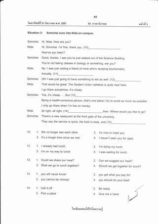 -
________---
Q/ A dA - v
?%o'lYlaun 21 fi%?1nil ?rl ,Fl. 2551
8s
03 R'll*'I6'onql* s'/ j
H%111 3
Situation 3: Somchai runs into Nida on campus.
Somchai: Hi, Nida. How are you?
Nida: Hi, Somchai. l'm fine, thank you. (10)
How've you been?
somchai: Good, thanks. I see you've just walked out of the science Building.
You're not taking classes in biology or something, are you?
Nida: No. I was just visiting a friend of mine who's studying biochemistry.
Actually, (1 1)
Somchai: Oh! I was just going to have something to eat as well. (12)
Nida: That would be great. The Student Union cafeteria is quite near here.
I go there sometimes. lt's cheap.
Somchai: Yes, it's cheap......But (13)
Being a health-conscious person, that's one place I try to avoid as much as possible.
I only go there when l'm low on money.
All right, all right. (14)_,then. where would you like to go?
There's a new restaurant at the front gate
They say the service is quick, the food is
of the university.
tasty, and (15)
Nida:
Somchai:
2.
4.
10. 1.
3.
2.
4.
11. 1.
3.
2.
4.
12. 1.
3.
13. 1.
3.
14. 1.
3.
We no longer see each other.
It's a longer time since we met.
I already had lunch.
I'm on my way to lunch.
Could we share our meal?
Shall we go to lunch togeth er?
you will never know!
you cannot be choosy!
Call it off
Pick a place
It's nice to meet you
I haven't seen you for ages.
I'm doing my lunch.
I was waiting for lunch.
Can we suggest our meal?
Should we get together for lunch?
you get what you pay for!
you should do your best!
Be ready
Give me a hand
2.
4.
2.
4.
ln rfr s il 6[ o r,t'lfrintue ?.1 N i
 