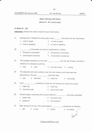 7
iuorfi nzifi z'l #r,urrail y{ .Gt.2ss1
87
03 Rltndonqu eyj
r4%11't 5
Part 2: Structure (25 items)
(ltems 21 - 45: l point each)
A. (ltems 21 - 30)
Instruction: choose the correct answer for each blank below.
21- Having lived in Thailand for seven years, Anne _ Thai with all of her Thai friends.
22. of chocolate can result in restlessness in children.
1. Excessive consumption 2. Excessively consumption
3. Consumption excessive 4. Consumption excessively
23. The average temperature of the earth
evidence of a dangerous warming.
1. rose 2. rises
over the last 30 years, and this is
3. has been rising 4. is rising
24- The observers who were waiting to see the lunar eclipse could have seen the
phenomenon if the sky clear last night.
1. was 2. had been 3. would be 4. was being
25. Carol something to upset her son because he looked so worried.
1. might say
3. must have said
1. used to speak
3. used to speaking
2. is used to speak
4. is used to speaking
2. could say
4. should have said
26' Humans began consuming milk around 6,500 B.C., _ previously estimated.
1. earlier than 2. the earlier than
3. earliest of 4. the earliest of
27. After driving for an hour, the tourist stopped a policeman for direction.
3. asking
'[n rfr u il 6[ o %'L#inln a ?1 &r i
1. ask 2. to ask 4. by asking
 
