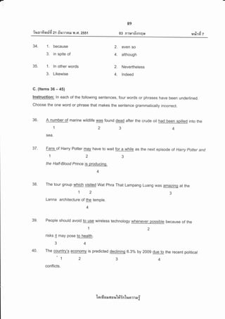 -,,,
Y
ir,rorfi n$fi zt fiinraar y{ .Ft. zss1
89
03 R1u1o-fnqu ltt j
r4%1Yt 7
34. 1. because
3. in spite of
35. 1. ln other words
3. Likewise
C. (ltems 36 - 45)
2. even so
4. although
2. Nevertheless
4. lndeed
lnstruction: ln each of the following sentences, four words or phrases have been underlined.
Choose the one word or phrase that makes the sentdnce grammatically incorrect.
36. A number of marine wildlife was found dead after the crude oil had been spilled into the
1234
' sea.
37. Fans-of Harry Potter mav have to wait for a while as the next episod e of Harry pofter and
the Half-Blood Prince is producing.
4
38. The tour group which visited wat phra That Lampang Luang was amazinq at the
123
Lanna architecture of the temple.
4
39. People should avoid to use wireless technology whenever possible because of the
;er:2
risks it may pose to health.
34
40. The country's economv is predicted declining 6.30/o by 200g due to the recent political
'1 2 3 +
conflicts.
'[n rfr s il 6il a lt'[#in'[r+n ?1 il i
 