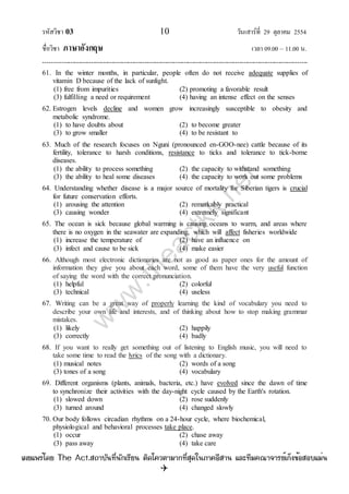 รหัสวิชา 03 10 วันเสาร์ที่ 29 ตุลาคม 2554
ชื่อวิชา ภาษาอังกฤษ เวลา 09.00 – 11.00 น.
--------------------------------------------------------------------------------------------------------------------------------

61. In the winter months, in particular, people often do not receive adequate supplies of
vitamin D because of the lack of sunlight.
(1) free from impurities (2) promoting a favorable result
(3) fulfilling a need or requirement (4) having an intense effect on the senses
62. Estrogen levels decline and women grow increasingly susceptible to obesity and
metabolic syndrome.
(1) to have doubts about (2) to become greater
(3) to grow smaller (4) to be resistant to
63. Much of the research focuses on Nguni (pronounced en-GOO-nee) cattle because of its
fertility, tolerance to harsh conditions, resistance to ticks and tolerance to tick-borne
diseases.
(1) the ability to process something (2) the capacity to withstand something
(3) the ability to heal some diseases (4) the capacity to work out some problems
64. Understanding whether disease is a major source of mortality for Siberian tigers is crucial
for future conservation efforts.
(1) arousing the attention (2) remarkably practical
(3) causing wonder (4) extremely significant
65. The ocean is sick because global warming is causing oceans to warm, and areas where
there is no oxygen in the seawater are expanding, which will affect fisheries worldwide
(1) increase the temperature of (2) have an influence on
(3) infect and cause to be sick (4) make easier
66. Although most electronic dictionaries are not as good as paper ones for the amount of
information they give you about each word, some of them have the very useful function
of saying the word with the correct pronunciation.
(1) helpful (2) colorful
(3) technical (4) useless
67. Writing can be a great way of properly learning the kind of vocabulary you need to
describe your own life and interests, and of thinking about how to stop making grammar
mistakes.
(1) likely (2) happily
(3) correctly (4) badly
68. If you want to really get something out of listening to English music, you will need to
take some time to read the lyrics of the song with a dictionary.
(1) musical notes (2) words of a song
(3) tones of a song (4) vocabulary
69. Different organisms (plants, animals, bacteria, etc.) have evolved since the dawn of time
to synchronize their activities with the day-night cycle caused by the Earth's rotation.
(1) slowed down (2) rose suddenly
(3) turned around (4) changed slowly
70. Our body follows circadian rhythms on a 24-hour cycle, where biochemical,
physiological and behavioral processes take place.
(1) occur (2) chase away
(3) pass away (4) take care
w
w
w
.theactkk.net
à¼Âá¾Ãèâ´Â The Act.Ê¶ÒºÑ¹·Õè¹Ñ¡àÃÕÂ¹ µÔ´â¤ÇµÒÁÒ¡·ÕèÊØ´ã¹ÀÒ¤ÍÕÊÒ¹ áÅÐ·ÕÁ¤³Ò¨ÒÃÂìà¡ç§¢éÍÊÍºáÁè¹
 