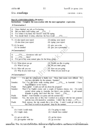 รหัสวิชา 03 11 วันเสาร์ที่ 29 ตุลาคม 2554
ชื่อวิชา ภาษาอังกฤษ เวลา 09.00 – 11.00 น.
--------------------------------------------------------------------------------------------------------------------------------

Part IV: CONVERSATION (20 marks)
Instructions: Complete the conversation with the most appropriate expression.
 Conversation 1
A: I have finished my job, so I‟m leaving.
B: Did you finish both writing and ___(71)____?
A: I‟ve written it by hand, but I haven‟t done the typing.
B: You should finish it today, otherwise the boss would ____(72)_____.
71. (1) also typed your report (2) making your report
(3) also done your report (4) typing your report
72. (1) be upset (2) give you a rise
(3) be satisfied (4) give you a promotion
 Conversation 2
A: ____(73)____ downtown with me?
B: ____(74)____ there?
A: I‟ve got to buy some stained glass for the living room.
73. (1) What about you go (2) Would you like to going
(3) What if you go (4) Do you mind going
74. (1) Who will you see (2) How are you going
(3) Why do you want to go (4) When do you need to go
 Conversation 3
Pradit: I‟m glad the school year is finally over. Those final exams were difficult. Do
you have any plans for the summer, Sumalee?
Sumalee: Yes, I‟ve got some really exciting plans! ___(75)___ in Australia! I leave
from Bangkok in two weeks.
Pradit: That‟s great! Could you tell me about the program?
Sumalee: There‟s an English course and a couple of business classes, too. I‟m really
excited about going to Australia, but there‟s one problem. A girl named
Khanitta is going, and I don‟t like her. I don‟t ___(76)___ .
Pradit: Really? I met Khanitta at a party and she seemed nice.
Sumalee: Yes, she seems nice at first, but I worked on a project with her last semester
and she was a bit insensitive sometimes. I didn‟t like it when ___(77)___ .
Pradit: Well, anyway, the trip sounds like a lot of fun. I wish I could go with you ,
but I have to work in my parents‟ shop for the summer.
75.
(1) I wish I could study (2) I‟m going to study
(3) I might study (4) I should have studied
76.
(1) get on with her (2) get her down
(3) get together with her (4) go on to her
w
w
w
.theactkk.net
à¼Âá¾Ãèâ´Â The Act.Ê¶ÒºÑ¹·Õè¹Ñ¡àÃÕÂ¹ µÔ´â¤ÇµÒÁÒ¡·ÕèÊØ´ã¹ÀÒ¤ÍÕÊÒ¹ áÅÐ·ÕÁ¤³Ò¨ÒÃÂìà¡ç§¢éÍÊÍºáÁè¹
 
