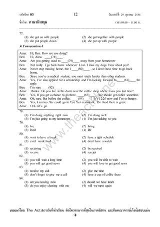 รหัสวิชา 03 12 วันเสาร์ที่ 29 ตุลาคม 2554
ชื่อวิชา ภาษาอังกฤษ เวลา 09.00 – 11.00 น.
--------------------------------------------------------------------------------------------------------------------------------

77.
(1) she got on with people (2) she got together with people
(3) she put people down (4) she put up with people
 Conversation 4
Anna: Hi, Ben. How are you doing?
Ben: Hi, Anna. ____(78)____ .
Anna: Are you getting used to ____(79)____ away from your hometown?
Ben: Not really. I go back home whenever I can. I miss my dogs. How about you?
Anna: Never stop missing home, but I ____(80)____ , so I don‟t have time to go back
home.
Ben: Since you‟re a medical student, you must study harder than other students.
Anna: Yes, I‟ve also applied for a scholarship and I‟m looking forward to ____(81)____ the
reply.
Ben: I‟m sure ____(82)____ .
Anna: Thanks. Do you live in the dorm near the coffee shop where I saw you last time?
Ben: Yes. If you get a chance to go there, ____(83)____ . We should get coffee sometime.
Anna: Oh, sure. But before the coffee, ____(84)____ ? It‟s 12:20 now and I‟m so hungry.
Ben: Yes, I am too. We could go to Yen Yen restaurant. The food there is great.
Anna: O.K. let‟s go.
78.
(1) I‟m doing anything right now (2) I‟m doing well
(3) I‟m just going to my hometown (4) I‟m just talking to you
79.
(1) live (2) living
(3) lived (4) life
80.
(1) want to have a break (2) have a tight schedule
(3) can‟t work hard (4) don‟t have a watch
81.
(1) receiving (2) be received
(3) receive (4) receipt
82.
(1) you will wait a long time (2) you will be able to wait
(3) you will get good news (4) you will love to get good news
83.
(1) receive my call (2) give me time
(3) don‟t forget to give me a call (4) have a cup of coffee there
84.
(1) are you leaving now (2) should we have lunch
(3) do you enjoy chatting with me (4) will we meet again
w
w
w
.theactkk.net
à¼Âá¾Ãèâ´Â The Act.Ê¶ÒºÑ¹·Õè¹Ñ¡àÃÕÂ¹ µÔ´â¤ÇµÒÁÒ¡·ÕèÊØ´ã¹ÀÒ¤ÍÕÊÒ¹ áÅÐ·ÕÁ¤³Ò¨ÒÃÂìà¡ç§¢éÍÊÍºáÁè¹
 