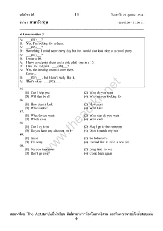 รหัสวิชา 03 13 วันเสาร์ที่ 29 ตุลาคม 2554
ชื่อวิชา ภาษาอังกฤษ เวลา 09.00 – 11.00 น.
--------------------------------------------------------------------------------------------------------------------------------

 Conversation 5
A: ___(85)___?
B: Yes, I‟m looking for a dress.
A: ___(86)___?
B: Something I could wear every day but that would also look nice at a casual party.
A: ___(87)___?
B: I wear a 10.
A: I have a red print dress and a pink plaid one in a 10.
B: I like the red print. ___(88)___?
A: Yes, the dressing room is over there.
Later…
B: ___(89)___ , but I don‟t really like it.
A: That‟s okay. ___(90)___ .
85.
(1) Can I help you (2) What do you want
(3) Will that be all (4) Who are you looking for
86.
(1) How does it look (2) How much
(3) What number (4) What kind
87.
(1) What do you want (2) What size do you want
(3) Which class (4) What cloth
88.
(1) Can I try it on (2) May I go to the restroom
(3) Do you have any discount on it (4) Does it match my hair
89.
(1) Great (2) So fashionable
(3) I‟m sorry (4) I would like to have a new one
90.
(1) See you tomorrow (2) Long time no see
(3) Don‟t go away (4) Come back again
w
w
w
.theactkk.net
à¼Âá¾Ãèâ´Â The Act.Ê¶ÒºÑ¹·Õè¹Ñ¡àÃÕÂ¹ µÔ´â¤ÇµÒÁÒ¡·ÕèÊØ´ã¹ÀÒ¤ÍÕÊÒ¹ áÅÐ·ÕÁ¤³Ò¨ÒÃÂìà¡ç§¢éÍÊÍºáÁè¹
 