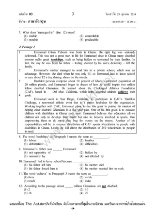 รหัสวิชา 03 3 วันเสาร์ที่ 29 ตุลาคม 2554
ชื่อวิชา ภาษาอังกฤษ เวลา 09.00 – 11.00 น.
--------------------------------------------------------------------------------------------------------------------------------

7. What does “manageable” (line 12) mean?
(1) enable (2) controllable
(3) notable (4) predictable
 Passage 2
1
2
3
4
Emmanuel Ofosu Yeboah was born in Ghana. His right leg was seriously
deformed. This was not a great start in life for Emmanuel since in Ghana many disabled
persons suffer great hardships, such as being hidden or unwanted by their families. In
fact, the day he was born his father – feeling shamed by his son‟s deformity – left the
family.
Emmanuel‟s mother managed to send him to a private school, which was an
advantage. However, she died when he was only 13, so Emmanuel had to leave school
to earn about $2 a day shining shoes on the streets.
Disabled persons comprise about 10 percent of Ghana‟s estimated population of
20 million people, and Emmanuel began to dream of how he could inspire two million
fellow disabled Ghanaians. He learned about the Challenged Athletes Foundation
(CAF), based in Del Mar, California, which helps disabled athletes achieve their
goals.
Emmanuel went to San Diego, California, to participate in CAF‟s Triathlon
Challenge, a renowned athletic event that is a major fundraiser for the organization.
Working together with CAF, Emmanuel plans to use this grant to pursue his mission of
helping other disabled Ghanaians in a five-year plan. One of his first goals is to educate
children with disabilities in Ghana each year. Emmanuel believes that education allows
children not only to develop their minds but also to become involved in sports, thus
empowering them to do more than beg for money on the streets. Another of his
responsibilities will be to oversee distribution of CAF sports wheelchairs to people with
disabilities in Ghana. Lastly, he will direct the distribution of 250 wheelchairs to people
in need.
8. The word „hardships‟ in Paragraph 1 means the same as __________.
(1) labors (2) families
(3) deformities (4) difficulties
9. Emmanuel‟s father was ______ Emmanuel.
(1) not supportive of (2) hidden by
(3) unwanted by (4) not affected by
10. Emmanuel had to leave school because __________.
(1) his father left him (2) his mother died
(3) his father forced him to (4) his mother wanted him to work
11. The word „achieve‟ in Paragraph 3 means the same as __________.
(1) form (2) create
(3) reach (4) value
12. According to the passage, about _____ million Ghanaians are not disabled.
(1) 2 (2) 10
(3) 18 (4) 20
w
w
w
.theactkk.net
à¼Âá¾Ãèâ´Â The Act.Ê¶ÒºÑ¹·Õè¹Ñ¡àÃÕÂ¹ µÔ´â¤ÇµÒÁÒ¡·ÕèÊØ´ã¹ÀÒ¤ÍÕÊÒ¹ áÅÐ·ÕÁ¤³Ò¨ÒÃÂìà¡ç§¢éÍÊÍºáÁè¹
 