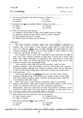 รหัสวิชา 03 4 วันเสาร์ที่ 29 ตุลาคม 2554
ชื่อวิชา ภาษาอังกฤษ เวลา 09.00 – 11.00 น.
--------------------------------------------------------------------------------------------------------------------------------

13. The word in Paragraph 4 that means the same as „famous‟ is _________.
(1) renowned (2) major
(3) advanced (4) previous
14. Emmanuel does not want disabled children in Ghana to become ________.
(1) athletes (2) educated
(3) beggars (4) powerful
15. What is the main idea of the passage?
(1) Emmanuel Yeboah hopes to inspire other disabled persons in Ghana.
(2) Emmanuel Yeboah was born with his right leg seriously deformed.
(3) Many disabled persons live in Ghana.
(4) Disabled persons in Ghana must be educated.
 Passage 3
5
10
15
20
25
The Asian American community differs from other immigrant communities in
America. Like in any culture, in Asian American culture, there are social issues that
need to be addressed. These issues are highly important, and understanding the Asian
American community will help us solve the issues at hand. A proper analysis of Asian
social issues must include the family unit.
We are going to look at some Asian social issues to better understand what might be
done in the Asian American community to solve them. It seems that it doesn't really
matter what cultural background you come from, there will always be women and
gender issues. There are certainly more social issues regarding gender in the Asian
American community than other cultures though.
Asian Americans protect their own and orient themselves within the Asian
American community. This racial solidarity, however, does not hide issues of gender.
The gender privilege within the Asian American community offers more for males than
it tends to for the females. Other Asian social issues are made worse by this gender
bias towards men.
Until men are able to see the privileges they have, even in the Asian American
community little will change. There has been some change, though, in Asian gender
roles. Many women are getting a higher education and working towards solving the
social inequality within their culture.
Other social issues in Asian American communities relate to race, sexuality,
ethnicity and nationality. Being able to express oneself within a family as well as in the
world is very important. One social issue that is frequently talked about is
homosexuality. Again, this is more than just in the Asian American community, but the
controversy is more evident in the Asian American community as Asians don't seem to
be as open as others at least in portrayals offered in the media.
16. What should be the most appropriate topic for this passage?
(1) Asian American Issues (2) Privilege in Asia
(3) Culture in America (4) Sense of Racial Solidarity
17. What does the pronoun “these” (line 3) refer to?
(1) economic (2) educational
(3) social (4) children
w
w
w
.theactkk.net
à¼Âá¾Ãèâ´Â The Act.Ê¶ÒºÑ¹·Õè¹Ñ¡àÃÕÂ¹ µÔ´â¤ÇµÒÁÒ¡·ÕèÊØ´ã¹ÀÒ¤ÍÕÊÒ¹ áÅÐ·ÕÁ¤³Ò¨ÒÃÂìà¡ç§¢éÍÊÍºáÁè¹
 