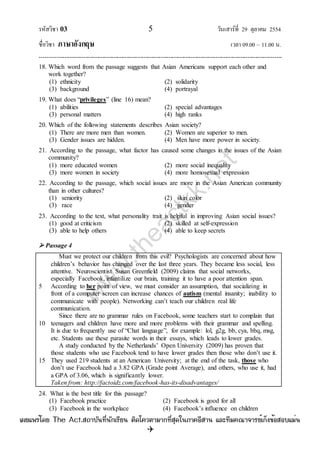 รหัสวิชา 03 5 วันเสาร์ที่ 29 ตุลาคม 2554
ชื่อวิชา ภาษาอังกฤษ เวลา 09.00 – 11.00 น.
--------------------------------------------------------------------------------------------------------------------------------

18. Which word from the passage suggests that Asian Americans support each other and
work together?
(1) ethnicity (2) solidarity
(3) background (4) portrayal
19. What does “privileges” (line 16) mean?
(1) abilities (2) special advantages
(3) personal matters (4) high ranks
20. Which of the following statements describes Asian society?
(1) There are more men than women. (2) Women are superior to men.
(3) Gender issues are hidden. (4) Men have more power in society.
21. According to the passage, what factor has caused some changes in the issues of the Asian
community?
(1) more educated women (2) more social inequality
(3) more women in society (4) more homosexual expression
22. According to the passage, which social issues are more in the Asian American community
than in other cultures?
(1) seniority (2) skin color
(3) race (4) gender
23. According to the text, what personality trait is helpful in improving Asian social issues?
(1) good at criticism (2) skilled at self-expression
(3) able to help others (4) able to keep secrets
 Passage 4
5
10
15
Must we protect our children from this evil? Psychologists are concerned about how
children‟s behavior has changed over the last three years. They became less social, less
attentive. Neuroscientist Susan Greenfield (2009) claims that social networks,
especially Facebook, infantilize our brain, training it to have a poor attention span.
According to her point of view, we must consider an assumption, that socializing in
front of a computer screen can increase chances of autism (mental insanity; inability to
communicate with people). Networking can‟t teach our children real life
communication.
Since there are no grammar rules on Facebook, some teachers start to complain that
teenagers and children have more and more problems with their grammar and spelling.
It is due to frequently use of “Chat language”, for example: lol, g2g, bb, cya, bbq, msg,
etc. Students use these parasite words in their essays, which leads to lower grades.
A study conducted by the Netherlands‟ Open University (2009) has proven that
those students who use Facebook tend to have lower grades then those who don‟t use it.
They used 219 students at an American University; at the end of the task, those who
don‟t use Facebook had a 3.82 GPA (Grade point Average), and others, who use it, had
a GPA of 3.06, which is significantly lower.
Taken from: http://factoidz.com/facebook-has-its-disadvantages/
24. What is the best title for this passage?
(1) Facebook practice (2) Facebook is good for all
(3) Facebook in the workplace (4) Facebook‟s influence on children
w
w
w
.theactkk.net
à¼Âá¾Ãèâ´Â The Act.Ê¶ÒºÑ¹·Õè¹Ñ¡àÃÕÂ¹ µÔ´â¤ÇµÒÁÒ¡·ÕèÊØ´ã¹ÀÒ¤ÍÕÊÒ¹ áÅÐ·ÕÁ¤³Ò¨ÒÃÂìà¡ç§¢éÍÊÍºáÁè¹
 