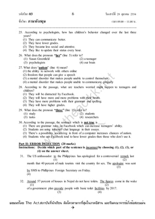 รหัสวิชา 03 6 วันเสาร์ที่ 29 ตุลาคม 2554
ชื่อวิชา ภาษาอังกฤษ เวลา 09.00 – 11.00 น.
--------------------------------------------------------------------------------------------------------------------------------

25. According to psychologists, how has children‟s behavior changed over the last three
years?
(1) They can communicate better.
(2) They have lower grades.
(3) They became less social and attentive.
(4) They like to update their status every hour.
26. What does the pronoun “her” (line 5) refer to?
(1) Susan Greenfield (2) a teenager
(3) psychologists (4) our brain
27. What does “autism” (line 6) mean?
(1) the ability to network with others online
(2) freedom that people can give a speech
(3) a mental disorder that makes people unable to control themselves
(4) a mental disorder that makes people unable to communicate properly
28. According to the passage, what are teachers worried might happen to teenagers and
children?
(1) They will be distracted by Facebook.
(2) They will have more and more problems with their health.
(3) They have more problems with their grammar and spelling.
(4) They will have higher grades.
29. What does the pronoun “those” (line 15) refer to?
(1) study (2) students
(3) tasks (4) researchers
30. According to the passage, the sentence which is not true is ____.
(1) There are grammar rules on Facebook which can increase teenagers‟ ability.
(2) Students are using informal chat language in their essays.
(3) There‟s a possibility socializing in front of a computer increases chances of autism.
(4) Students who use Facebook tend to have lower grades then those who don‟t use it.
Part II: ERROR DETECTION (20 marks)
Instructions: Decide which part of the sentence is incorrect by choosing (1), (2), (3), or
(4) on the answer sheet.
31. The US ambassador to the Philippines has apologized for a controversial remark last
(1) (2)
month that 40 percent of male tourists visit the country for sex. The apologize was sent
(3)
by SMS to Phillipines Foreign Secretary on Friday.
(4)
32. Around 57 percent of houses in Nepal do not have toilets. The figures come in the wake
(1) (2)
of a government plan provide people with basic toilet facilities by 2017.
(3) (4)
w
w
w
.theactkk.net
à¼Âá¾Ãèâ´Â The Act.Ê¶ÒºÑ¹·Õè¹Ñ¡àÃÕÂ¹ µÔ´â¤ÇµÒÁÒ¡·ÕèÊØ´ã¹ÀÒ¤ÍÕÊÒ¹ áÅÐ·ÕÁ¤³Ò¨ÒÃÂìà¡ç§¢éÍÊÍºáÁè¹
 