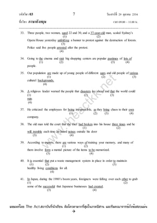 รหัสวิชา 03 7 วันเสาร์ที่ 29 ตุลาคม 2554
ชื่อวิชา ภาษาอังกฤษ เวลา 09.00 – 11.00 น.
--------------------------------------------------------------------------------------------------------------------------------

33. Three people, two women, aged 22 and 30, and a 37-year-old man, scaled Sydney‟s
(1) (2)
Opera House yesterday unfolding a banner to protest against the destruction of forests.
(3)
Police said five people arrested after the protest.
(4)
34. Going to the cinema and visit big shopping centers are popular pastimes of lots of
(1) (2) (3) (4)
people.
35. Our population are made up of young people of different ages and old people of various
(1) (2) (3)
cultural backgrounds.
(4)
36. A religious leader warned the people that disasters lay ahead and that the world could
(1) (2) (3)
ruin.
(4)
37. He criticized the employees for being irresponsible, as they bring chaos to their own
(1) (2) (3) (4)
company.
38. The old man told the court that the thief had broken into his house three times and he
(1) (2)
will tremble each time he heard noises outside his door
(3) (4)
39. According to experts, there are various ways of training your memory, and many of
(1) (2)
them involve form a mental picture of the items to be memorized.
(3) (4)
40. It is essential that put a waste management system in place in order to maintain
(1) (2) (3)
healthy living conditions for all.
(4)
41. In Japan, during the 1980‟s boom years, foreigners were falling over each other to grab
(1) (2)
some of the successful that Japanese businesses had created.
(3) (4)
w
w
w
.theactkk.net
à¼Âá¾Ãèâ´Â The Act.Ê¶ÒºÑ¹·Õè¹Ñ¡àÃÕÂ¹ µÔ´â¤ÇµÒÁÒ¡·ÕèÊØ´ã¹ÀÒ¤ÍÕÊÒ¹ áÅÐ·ÕÁ¤³Ò¨ÒÃÂìà¡ç§¢éÍÊÍºáÁè¹
 