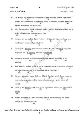 รหัสวิชา 03 8 วันเสาร์ที่ 29 ตุลาคม 2554
ชื่อวิชา ภาษาอังกฤษ เวลา 09.00 – 11.00 น.
--------------------------------------------------------------------------------------------------------------------------------

42. The findings may lead to the development of highly selective hormone replacement
(1) (2)
therapies that could be used to combatting obesity or infertility in women without the
(3) (4)
risks for heart disease and breast cancer.
43. More than six million people in Germany suffer from Type 2 diabetes mellitus, and the
(1) (2)
number of undiagnosed cases are equally high.
(3) (4)
44. For many first-year student, the university may be their first experience living away
(1) (2) (3)
from home for an extended period of time.
(4)
45. Nowadays it is becoming more and more common for films to be made away from
(1) (2)
Hollywood, but it is remaining the home of filmmaking.
(3) (4)
46. Orientation programs are offered to assisting new students in adjusting to the
(1) (2) (3) (4)
university.
47. Some university students decide to live on campus because it is convenient, affordable,
(1) (2)
and helps them getting the most out of their college experience.
(3) (4)
48. University classes are a great deal more difficult than high school classes as there are
(1) (2)
more reading assignment, and the exams and papers cover a greater amount of
(3) (4)
material.
49. University life demands a high level for self-organization because you have so much
(1) (2) (3)
freedom.
(4)
50. Students who maintain a good relationship with his parents also have less trouble
(1) (2) (3)
academically than other students.
(4)
w
w
w
.theactkk.net
à¼Âá¾Ãèâ´Â The Act.Ê¶ÒºÑ¹·Õè¹Ñ¡àÃÕÂ¹ µÔ´â¤ÇµÒÁÒ¡·ÕèÊØ´ã¹ÀÒ¤ÍÕÊÒ¹ áÅÐ·ÕÁ¤³Ò¨ÒÃÂìà¡ç§¢éÍÊÍºáÁè¹
 