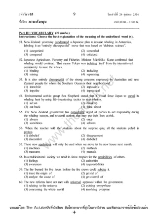 รหัสวิชา 03 9 วันเสาร์ที่ 29 ตุลาคม 2554
ชื่อวิชา ภาษาอังกฤษ เวลา 09.00 – 11.00 น.
--------------------------------------------------------------------------------------------------------------------------------

Part III: VOCABULARY (20 marks)
Instructions: Choose the best explanation of the meaning of the underlined word (s).
51. New Zealand yesterday condemned a Japanese plan to resume whaling in Antarctica,
labeling it an “entirely disrespectful” move that was based on “dubious science”.
(1) categorized (2) concealed
(3) compared (4) criticized
52. Japanese Agriculture, Forestry and Fisheries Minister Michihiko Kano confirmed that
whaling would continue. That means Tokyo was isolating itself from the international
community to save the whales.
(1) binding (2) including
(3) mixing (4) separating
53. It is also entirely disrespectful of the strong concerns expressed by Australian and new
Zealand people for whom the Southern Ocean is their neighborhood.
(1) immobile (2) impossible
(3) impolite (4) impractical
54. Environmental activist group Sea Shepherd stated that it would force Japan to curtail its
whaling hunt by using life-threatening tactics to stop whalers.
(1) act on (2) break up
(3) cut back (4) think about
55. The New Zealand government has consistently urged all parties to act responsibly during
the whaling season, and to avoid actions that may put their lives at risk.
(1) always (2) once
(3) sometimes (4) seldom
56. When the teacher told the students about the surprise quiz, all the students yelled in
protest.
(1) disbelief (2) disagreement
(3) discomfort (4) disbelief
57. These new appliances will only be used when we move to the new house next month.
(1) machines (2) methods
(3) measures (4) manuals
58. In a multicultural society we need to show respect for the sensibilities of others.
(1) feelings (2) authorities
(3) awareness (4) responsibilities
59. The fire burned for five hours before the fire crews could subdue it.
(1) trace the origin of (2) get rid of
(3) analyze the cause of (4) get control of
60. The new reforms have not met with universal approval within the government.
(1) relating to the universe (2) existing everywhere
(3) concerning the whole world (4) involving everyone
w
w
w
.theactkk.net
à¼Âá¾Ãèâ´Â The Act.Ê¶ÒºÑ¹·Õè¹Ñ¡àÃÕÂ¹ µÔ´â¤ÇµÒÁÒ¡·ÕèÊØ´ã¹ÀÒ¤ÍÕÊÒ¹ áÅÐ·ÕÁ¤³Ò¨ÒÃÂìà¡ç§¢éÍÊÍºáÁè¹
 