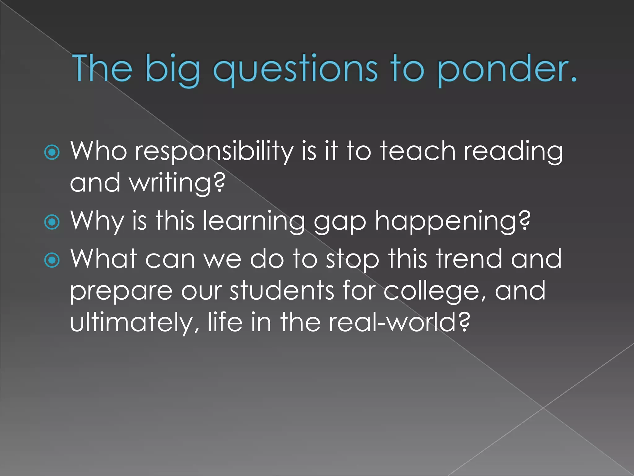 The big questions to ponder.Who responsibility is it to teach reading and writing?Why is this learning gap happening?What can we do to stop this trend and prepare our students for college, and ultimately, life in the real-world?