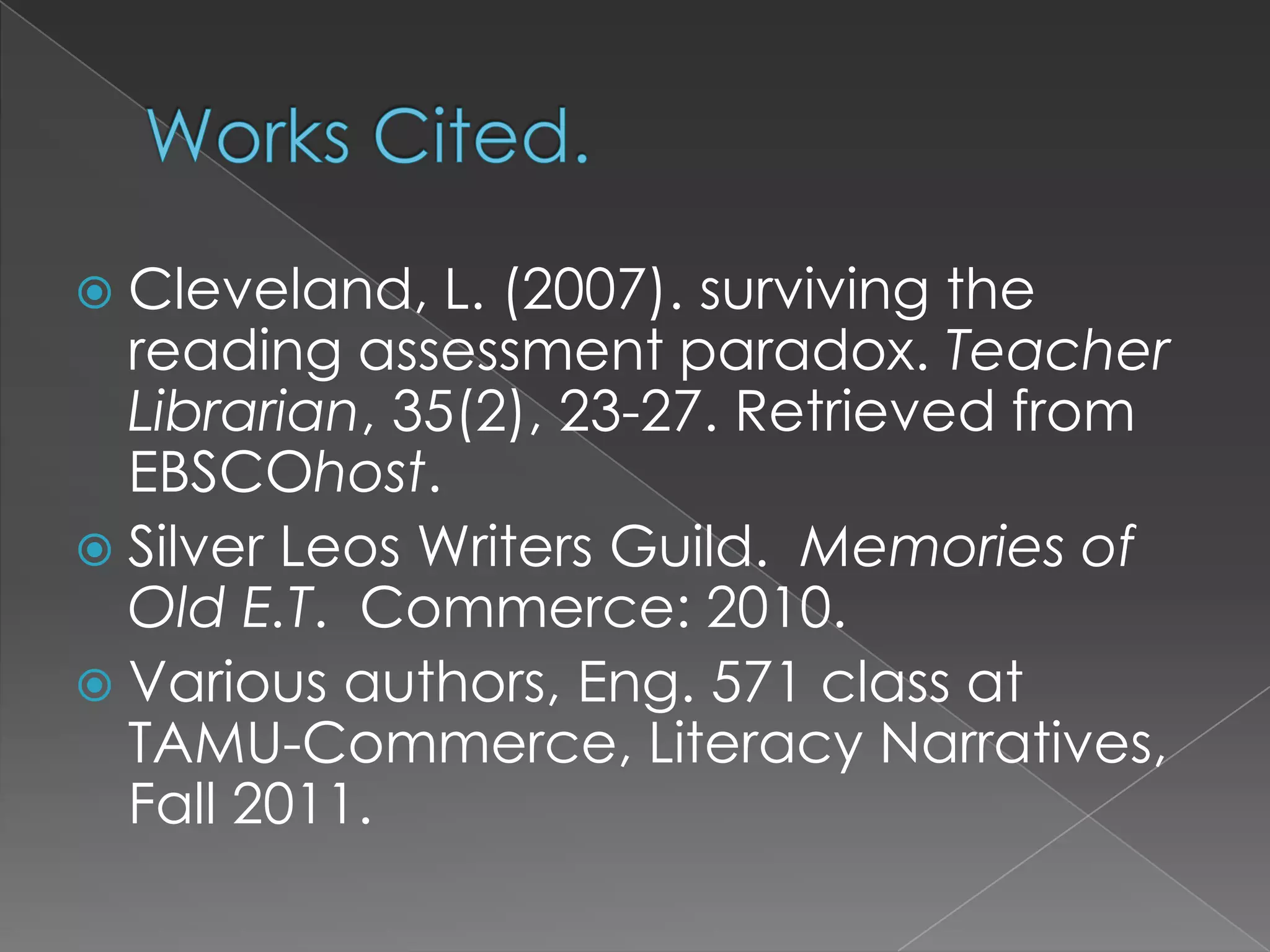 Works Cited.Cleveland, L. (2007). surviving the reading assessment paradox. Teacher Librarian, 35(2), 23-27. Retrieved from EBSCOhost.Silver Leos Writers Guild.  Memories of Old E.T.  Commerce: 2010.Various authors, Eng. 571 class at TAMU-Commerce, Literacy Narratives, Fall 2011.