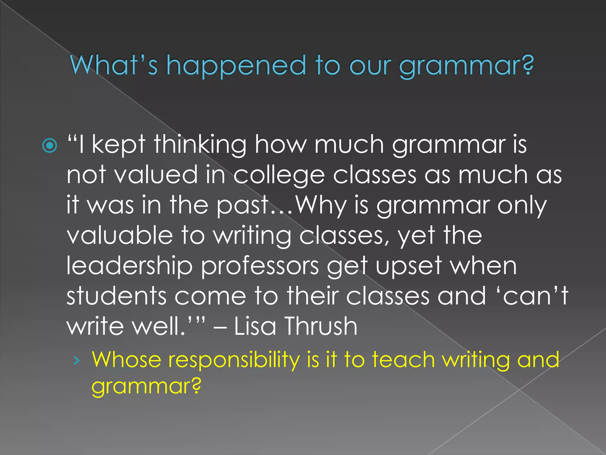 What’s happened to our grammar?“I kept thinking how much grammar is not valued in college classes as much as it was in the past…Why is grammar only valuable to writing classes, yet the leadership professors get upset when students come to their classes and ‘can’t write well.’” – Lisa ThrushWhose responsibility is it to teach writing and grammar?
