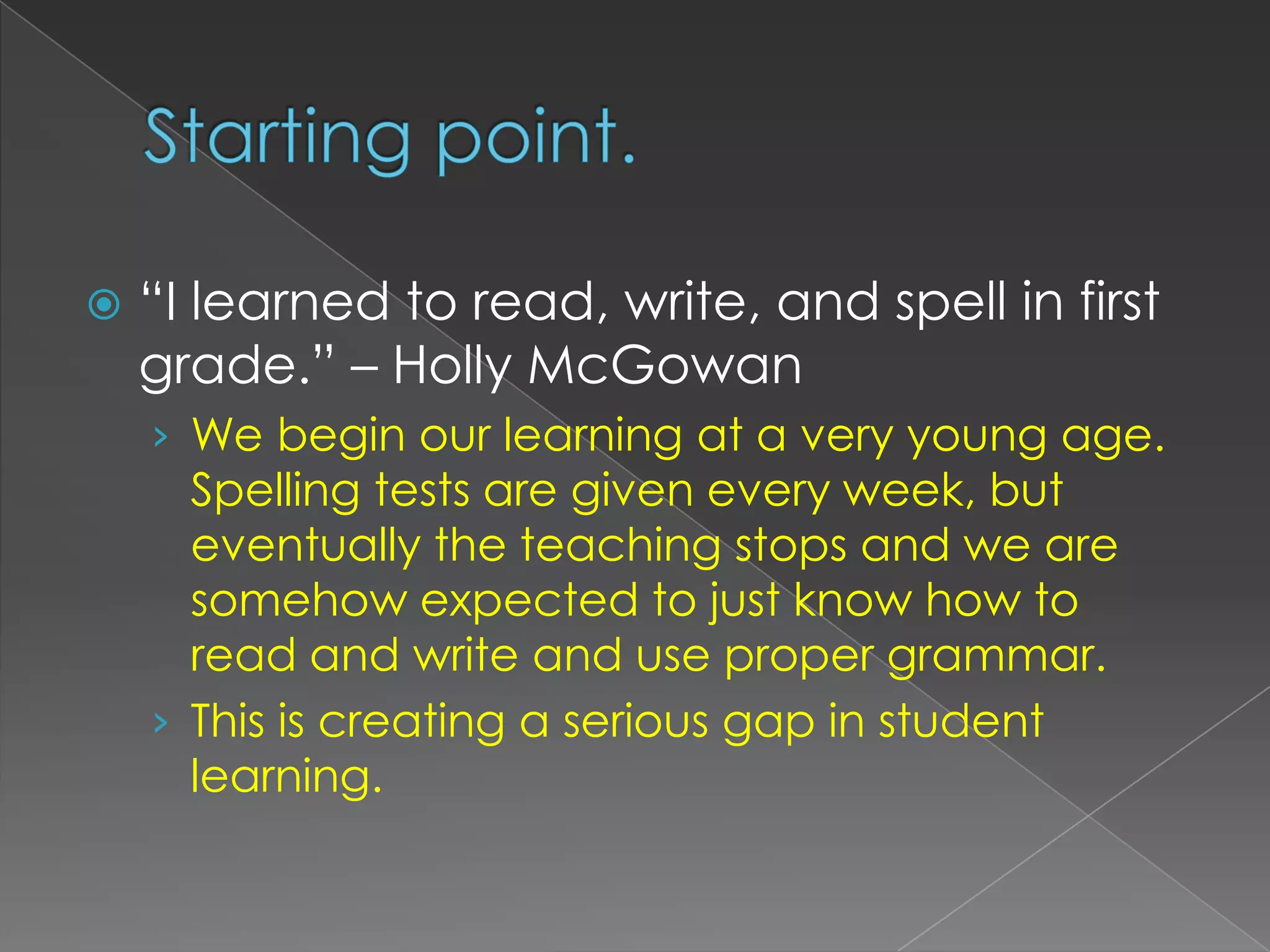 Starting point.“I learned to read, write, and spell in first grade.” – Holly McGowanWe begin our learning at a very young age. Spelling tests are given every week, but eventually the teaching stops and we are somehow expected to just know how to read and write and use proper grammar.This is creating a serious gap in student learning.