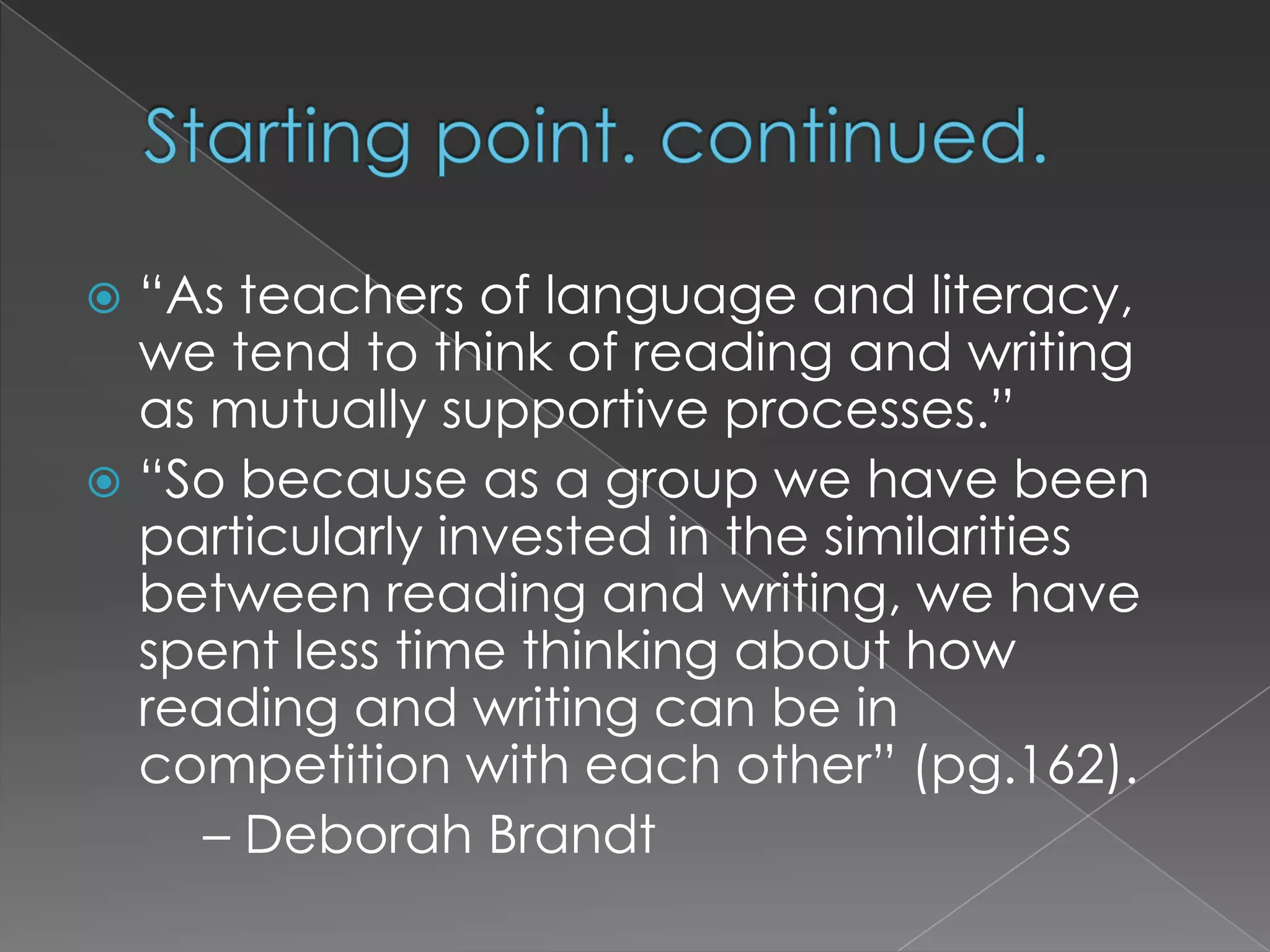 Starting point. continued.“As teachers of language and literacy, we tend to think of reading and writing as mutually supportive processes.”“So because as a group we have been particularly invested in the similarities between reading and writing, we have spent less time thinking about how reading and writing can be in competition with each other” (pg.162). 	– Deborah Brandt