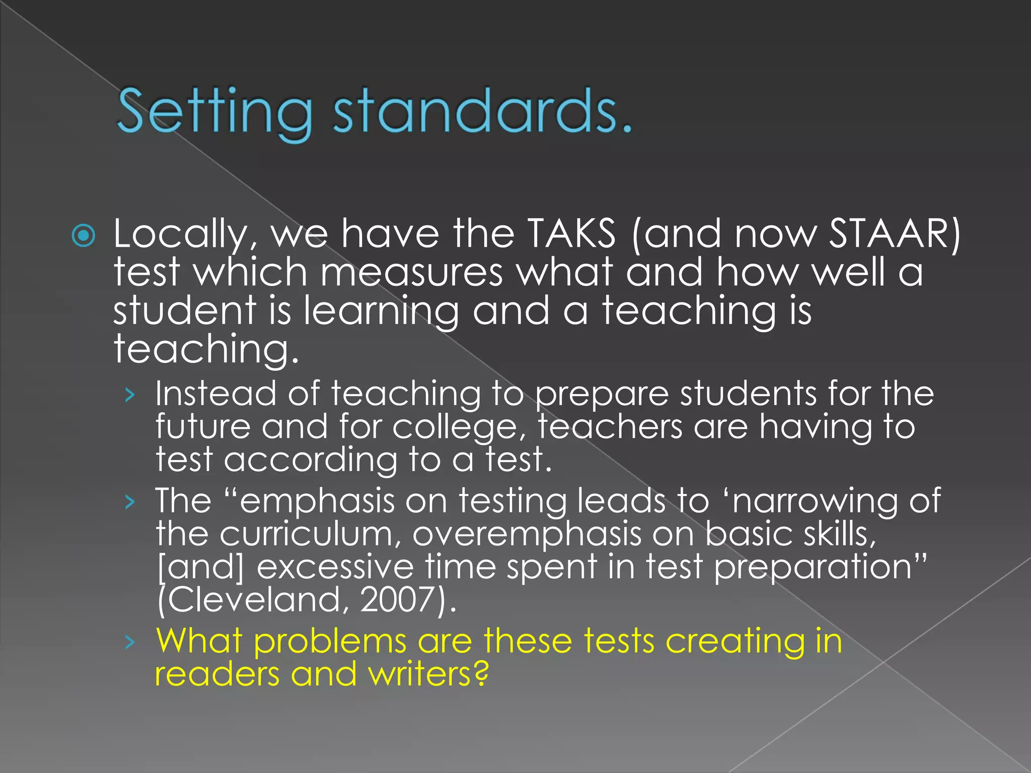 Setting standards.Locally, we have the TAKS (and now STAAR) test which measures what and how well a student is learning and a teaching is teaching.Instead of teaching to prepare students for the future and for college, teachers are having to test according to a test.  The “emphasis on testing leads to ‘narrowing of the curriculum, overemphasis on basic skills, [and] excessive time spent in test preparation” (Cleveland, 2007).What problems are these tests creating in readers and writers?