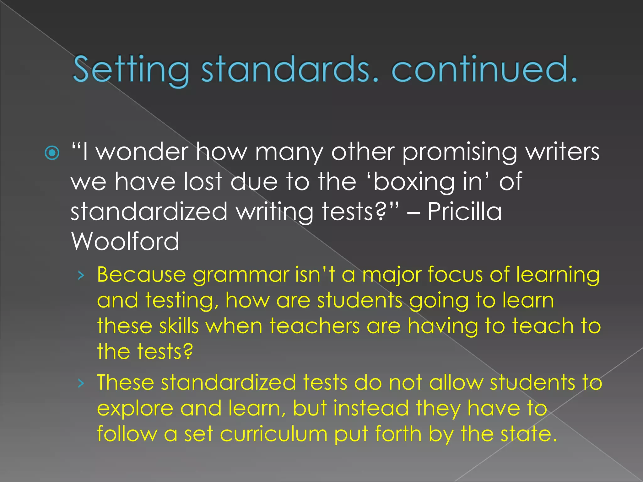 Setting standards. continued.“I wonder how many other promising writers we have lost due to the ‘boxing in’ of standardized writing tests?” – Pricilla WoolfordBecause grammar isn’t a major focus of learning and testing, how are students going to learn these skills when teachers are having to teach to the tests?These standardized tests do not allow students to explore and learn, but instead they have to follow a set curriculum put forth by the state.