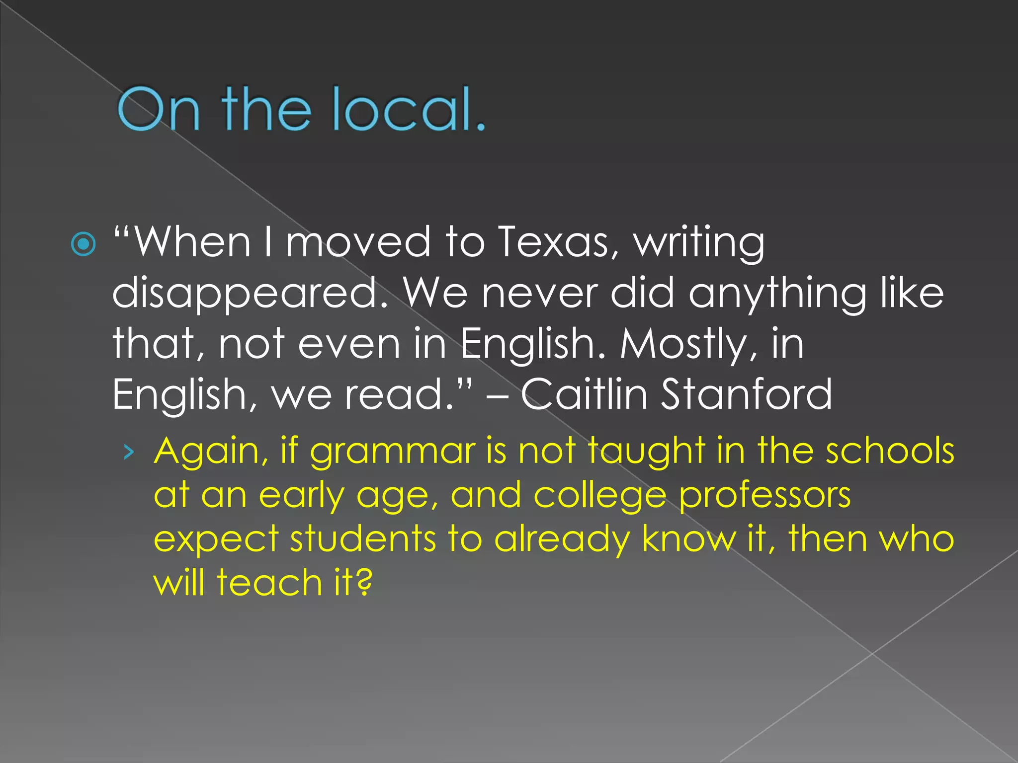 On the local.“When I moved to Texas, writing disappeared. We never did anything like that, not even in English. Mostly, in English, we read.” – Caitlin StanfordAgain, if grammar is not taught in the schools at an early age, and college professors expect students to already know it, then who will teach it?