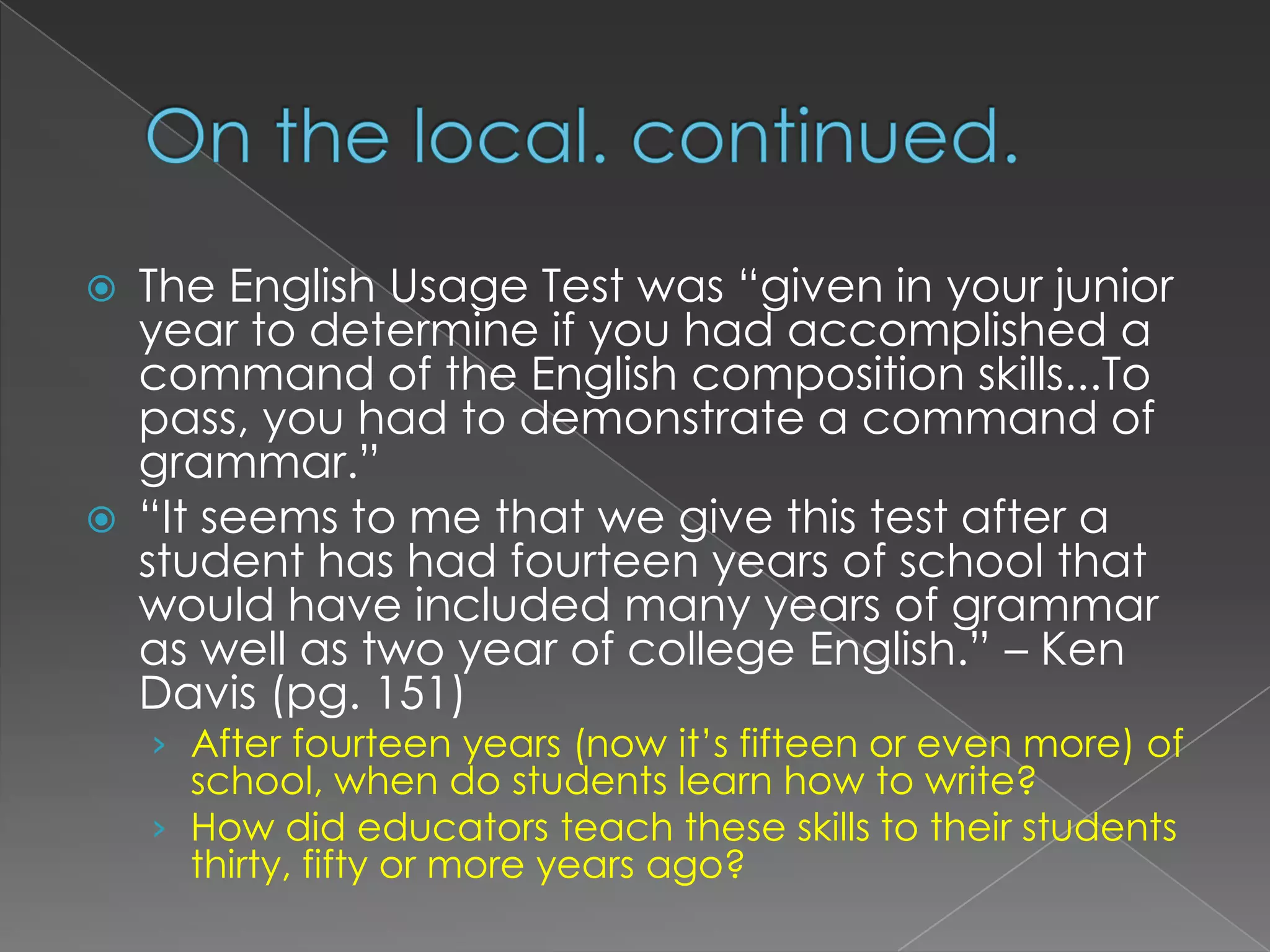 On the local. continued.The English Usage Test was “given in your junior year to determine if you had accomplished a command of the English composition skills...To pass, you had to demonstrate a command of grammar.” “It seems to me that we give this test after a student has had fourteen years of school that would have included many years of grammar as well as two year of college English.” – Ken Davis (pg. 151)After fourteen years (now it’s fifteen or even more) of school, when do students learn how to write?How did educators teach these skills to their students thirty, fifty or more years ago?