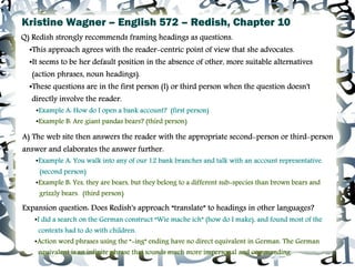 Kristine Wagner – English 572 – Redish, Chapter 10
Q) Redish strongly recommends framing headings as questions.
  ●This approach agrees with the reader-centric point of view that she advocates.
  ●It seems to be her default position in the absence of other, more suitable alternatives
   (action phrases, noun headings).
  ●These questions are in the first person (I) or third person when the question doesn't
   directly involve the reader.
      ●
          Example A: How do I open a bank account? (first person)
      ●
          Example B: Are giant pandas bears? (third person)

A) The web site then answers the reader with the appropriate second-person or third-person
answer and elaborates the answer further.
      ●
          Example A: You walk into any of our 12 bank branches and talk with an account representative.
          (second person)
      ●
          Example B: Yes, they are bears, but they belong to a different sub-species than brown bears and
          grizzly bears. (third person)

Expansion question: Does Redish's approach “translate” to headings in other languages?
      ●
          I did a search on the German construct “Wie mache ich” (how do I make), and found most of the
          contexts had to do with children.
      ●   Action word phrases using the “-ing” ending have no direct equivalent in German. The German
          equivalent is an infinite phrase that sounds much more impersonal and commanding.
 