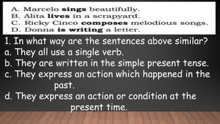 1. In what way are the sentences above similar?
a. They all use a single verb.
b. They are written in the simple present tense.
c. They express an action which happened in the
past.
d. They express an action or condition at the
present time.
 